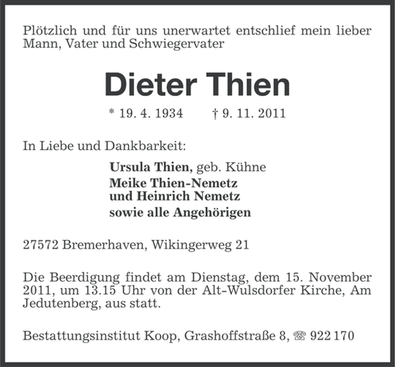 <p>Plötzlich und für uns unerwartet entschlief mein lieber<br />Mann, Vater und Schwiegervater</p><p>Dieter Thien<br />* 19. 4. 1934</p><p>† 9. 11. 2011</p><p>In Liebe und Dankbarkeit:<br />Ursula Thien, geb. Kühne<br />Meike Thien-Nemetz<br />und Heinrich Nemetz<br />sowie alle Angehörigen<br />27572 Bremerhaven, Wikingerweg 21<br />Die Beerdigung findet am Dienstag, dem 15. November<br />2011, um 13.15 Uhr von der Alt-Wulsdorfer Kirche, Am<br />Jedutenberg, aus statt.<br />Bestattungsinstitut Koop, Grashoffstraße 8, 922 170</p>