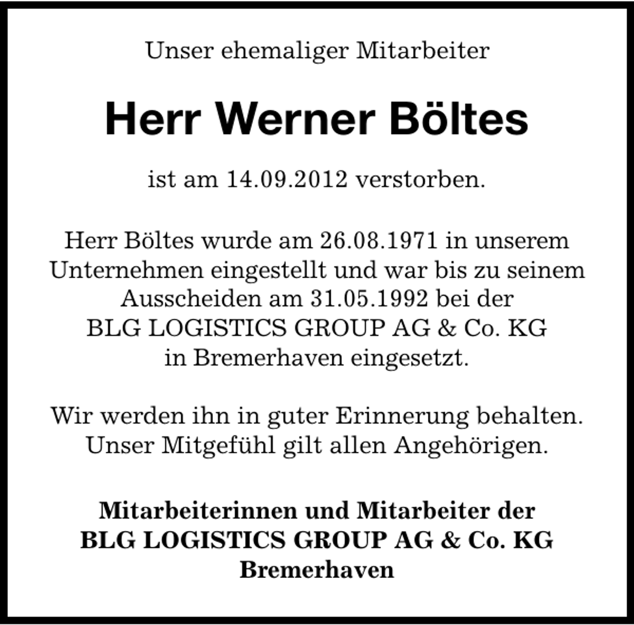 <p>Unser ehemaliger Mitarbeiter</p><p>Herr Werner Böltes<br />ist am 14.09.2012 verstorben.<br />Herr Böltes wurde am 26.08.1971 in unserem<br />Unternehmen eingestellt und war bis zu seinem<br />Ausscheiden am 31.05.1992 bei der<br />BLG LOGISTICS GROUP AG &amp; Co. KG<br />in Bremerhaven eingesetzt.<br />Wir werden ihn in guter Erinnerung behalten.<br />Unser Mitgefühl gilt allen Angehörigen.<br />Mitarbeiterinnen und Mitarbeiter der<br />BLG LOGISTICS GROUP AG &amp; Co. KG<br />Bremerhaven</p>