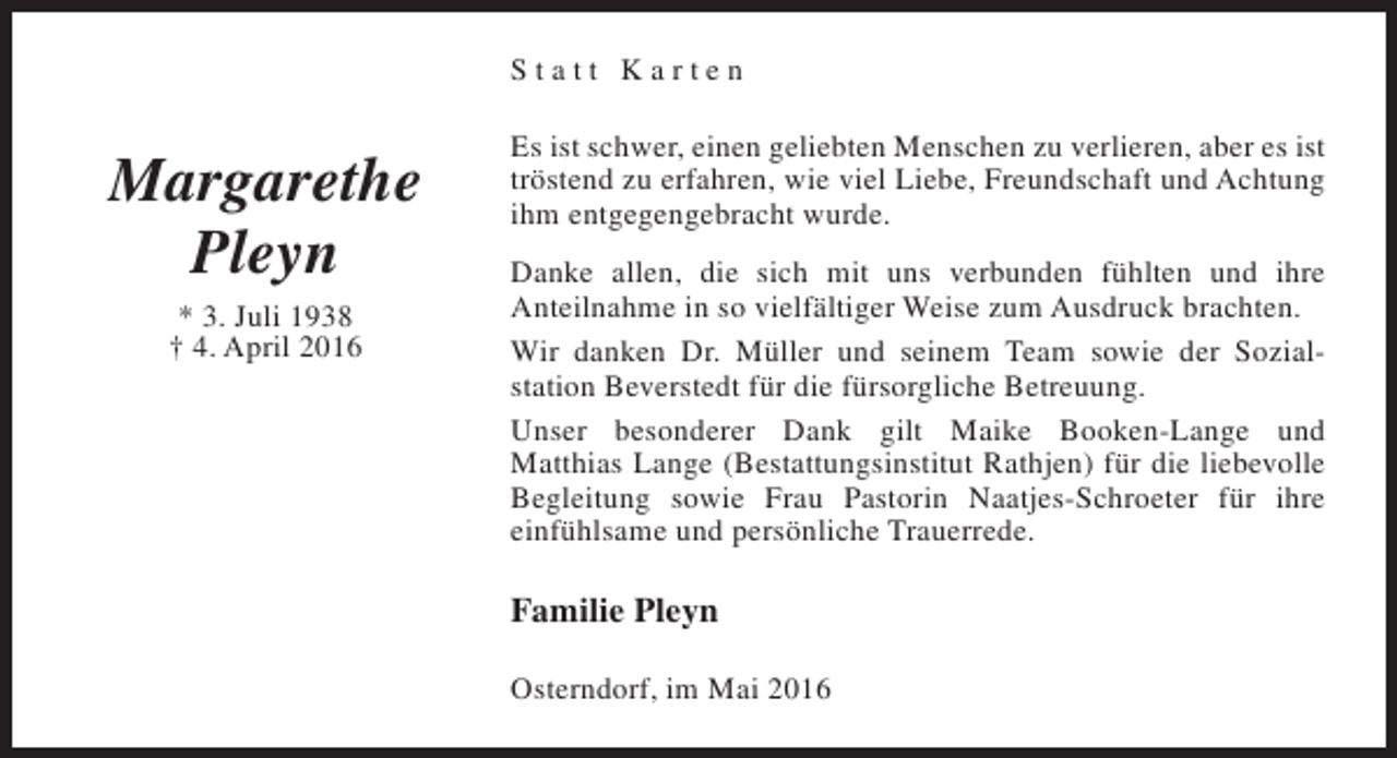 <p>Statt Karten</p><p>Margarethe<br />Pleyn<br />* 3. Juli 1938<br />† 4. April 2016</p><p>Es ist schwer, einen geliebten Menschen zu verlieren, aber es ist<br />tröstend zu erfahren, wie viel Liebe, Freundschaft und Achtung<br />ihm entgegengebracht wurde.<br />Danke allen, die sich mit uns verbunden fühlten und ihre<br />Anteilnahme in so vielfältiger Weise zum Ausdruck brachten.<br />Wir danken Dr. Müller und seinem Team sowie der Sozialstation Beverstedt für die fürsorgliche Betreuung.<br />Unser besonderer Dank gilt Maike Booken-Lange und<br />Matthias Lange (Bestattungsinstitut Rathjen) für die liebevolle<br />Begleitung sowie Frau Pastorin Naatjes-Schroeter für ihre<br />einfühlsame und persönliche Trauerrede.</p><p>Familie Pleyn<br />Osterndorf, im Mai 2016</p>