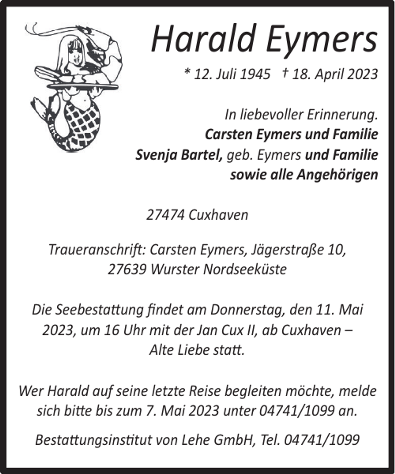 <p>Harald Eymers<br />* 12. Juli 1945 † 18. April 2023</p><p>In liebevoller Erinnerung.<br />Carsten Eymers und Familie<br />Svenja Bartel, geb. Eymers und Familie<br />sowie alle Angehörigen<br />27474 Cuxhaven<br />Traueranschrift: Carsten Eymers, Jägerstraße 10,<br />27639 Wurster Nordseeküste<br />Die Seebestattung ﬁndet am Donnerstag, den 11. Mai<br />2023, um 16 Uhr mit der Jan Cux II, ab Cuxhaven –<br />Alte Liebe statt.<br />Wer Harald auf seine letzte Reise begleiten möchte, melde<br />sich bitte bis zum 7. Mai 2023 unter 04741/1099 an.<br />Bestattungsinstitut von Lehe GmbH, Tel. 04741/1099</p>
