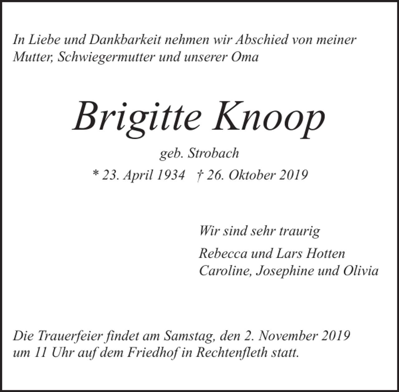 <p>In Liebe und Dankbarkeit nehmen wir Abschied von meiner<br />Mutter, Schwiegermutter und unserer Oma</p><p>Brigitte Knoop<br />geb. Strobach<br />* 23. April 1934 † 26. Oktober 2019</p><p>Wir sind sehr traurig<br />Rebecca und Lars Hotten<br />Caroline, Josephine und Olivia</p><p>Die Trauerfeier findet am Samstag, den 2. November 2019<br />um 11 Uhr auf dem Friedhof in Rechtenfleth statt.</p>