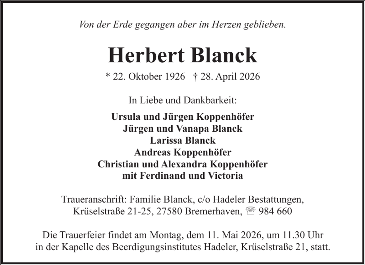 <p>Von der Erde gegangen aber im Herzen geblieben.</p><p>Herbert Blanck</p><p>* 22. Oktober 1926 † 28. April 2026<br />In Liebe und Dankbarkeit:<br />Ursula und Jürgen Koppenhöfer<br />Jürgen und Vanapa Blanck<br />Larissa Blanck<br />Andreas Koppenhöfer<br />Christian und Alexandra Koppenhöfer<br />mit Ferdinand und Victoria<br />Traueranschrift: Familie Blanck, c/o Hadeler Bestattungen,<br />Krüselstraße 21-25, 27580 Bremerhaven, ' 984 660<br />Die Trauerfeier findet am Montag, dem 11. Mai 2026, um 11.30 Uhr<br />in der Kapelle des Beerdigungsinstitutes Hadeler, Krüselstraße 21, statt.</p>