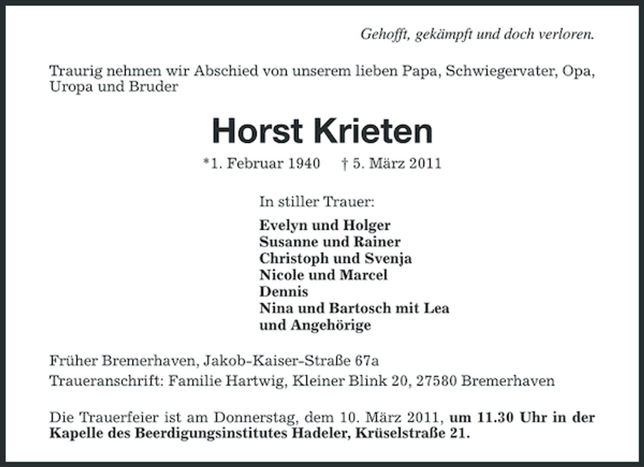 <p>Gehofft, gekämpft und doch verloren.<br />Traurig nehmen wir Abschied von unserem lieben Papa, Schwiegervater, Opa, Uropa und Bruder</p><p>Horst Krieten<br />*1. Februar 1940 † 5. März 2011 In stiller Trauer: Evelyn und Holger Susanne und Rainer Christoph und Svenja Nicole und Marcel Dennis Nina und Bartosch mit Lea und Angehörige Früher Bremerhaven, Jakob-Kaiser-Straße 67a Traueranschrift: Familie Hartwig, Kleiner Blink 20, 27580 Bremerhaven Die Trauerfeier ist am Donnerstag, dem 10. März 2011, um 11.30 Uhr in der Kapelle des Beerdigungsinstitutes Hadeler, Krüselstraße 21.</p>