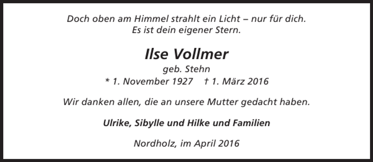 <p>Doch oben am Himmel strahlt ein Licht − nur für dich.<br />Es ist dein eigener Stern.</p><p>Ilse Vollmer</p><p>geb. Stehn<br />* 1. November 1927 † 1. März 2016<br />Wir danken allen, die an unsere Mutter gedacht haben.<br />Ulrike, Sibylle und Hilke und Familien<br />Nordholz, im April 2016</p>