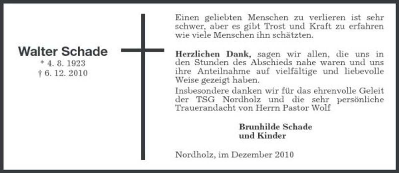 <p>Einen geliebten Menschen zu verlieren ist sehr schwer, aber es gibt Trost und Kraft zu erfahren wie viele Menschen ihn schätzten.</p><p>Walter Schade<br />* 4. 8. 1923 † 6. 12. 2010</p><p>Herzlichen Dank, sagen wir allen, die uns in den Stunden des Abschieds nahe waren und uns ihre Anteilnahme auf vielfältige und liebevolle Weise gezeigt haben. Insbesondere danken wir für das ehrenvolle Geleit der TSG Nordholz und die sehr persönliche Trauerandacht von Herrn Pastor Wolf Brunhilde Schade und Kinder Nordholz, im Dezember 2010</p>