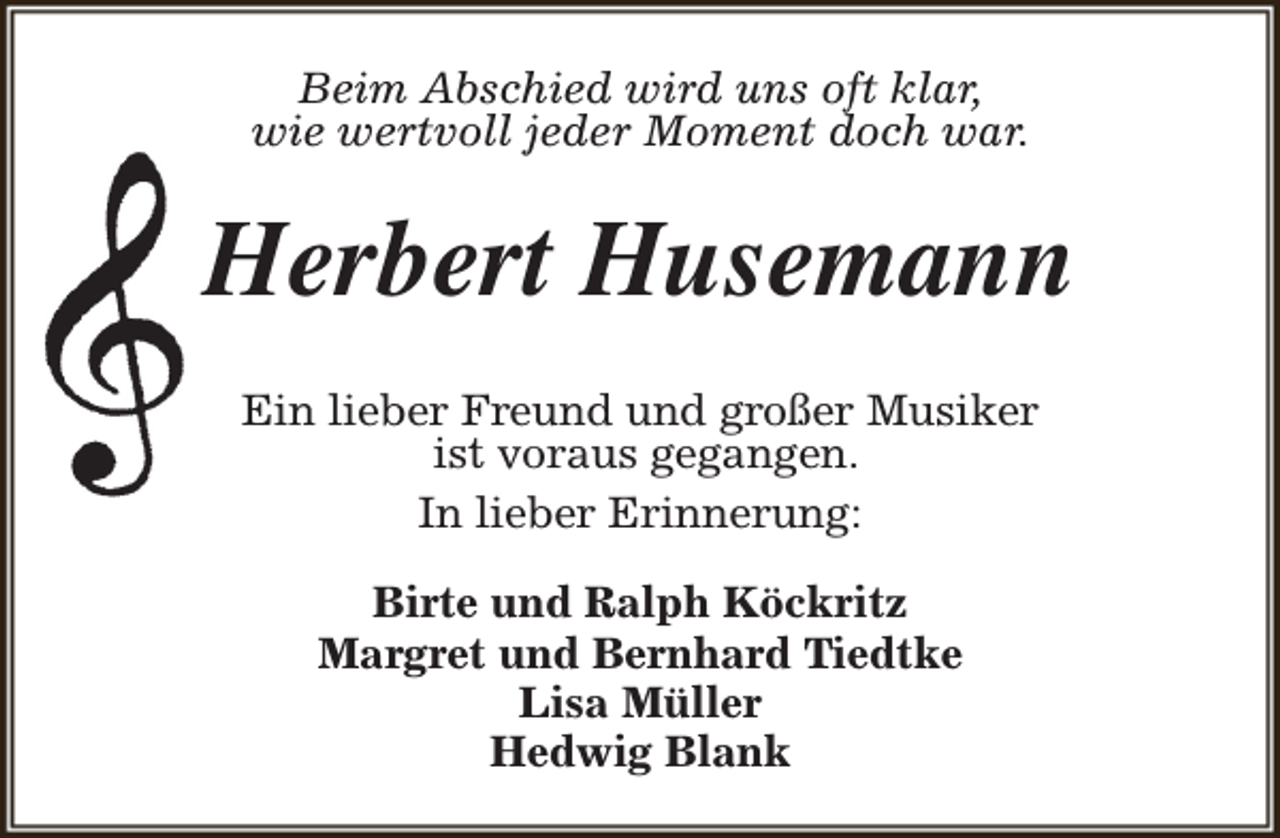 <p>Beim Abschied wird uns oft klar,<br />wie wertvoll jeder Moment doch war.</p><p>Herbert Husemann<br />Ein lieber Freund und großer Musiker<br />ist voraus gegangen.<br />In lieber Erinnerung:<br />Birte und Ralph Köckritz<br />Margret und Bernhard Tiedtke<br />Lisa Müller<br />Hedwig Blank</p>