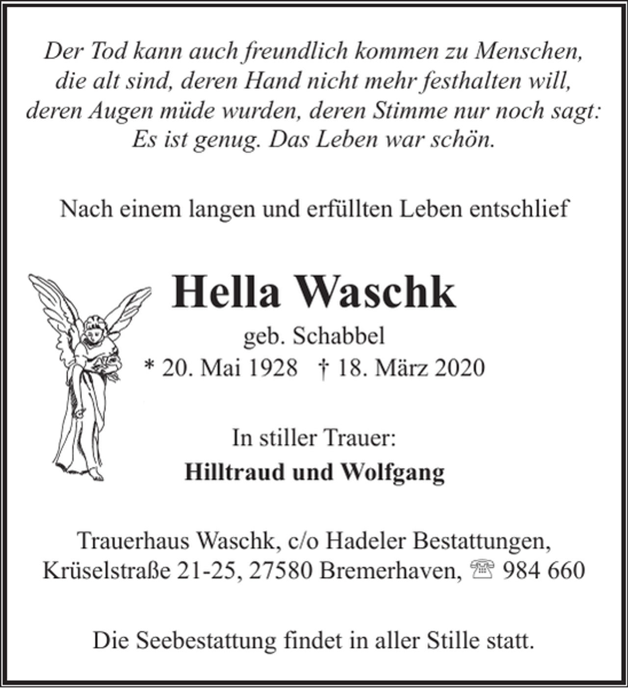 <p>Der Tod kann auch freundlich kommen zu Menschen,<br />die alt sind, deren Hand nicht mehr festhalten will,<br />deren Augen müde wurden, deren Stimme nur noch sagt:<br />Es ist genug. Das Leben war schön.<br />Nach einem langen und erfüllten Leben entschlief</p><p>Hella Waschk</p><p>geb. Schabbel<br />* 20. Mai 1928 † 18. März 2020<br />In stiller Trauer:<br />Hilltraud und Wolfgang<br />Trauerhaus Waschk, c/o Hadeler Bestattungen,<br />Krüselstraße 21-25, 27580 Bremerhaven, ' 984 660<br />Die Seebestattung findet in aller Stille statt.</p>