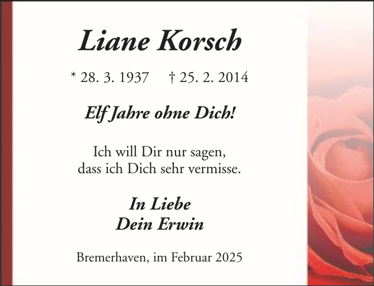 <p>Liane Korsch<br />* 28. 3. 1937</p><p>† 25. 2. 2014</p><p>Elf Jahre ohne Dich!<br />Ich will Dir nur sagen,<br />dass ich Dich sehr vermisse.</p><p>In Liebe<br />Dein Erwin<br />Bremerhaven, im Februar 2025</p>