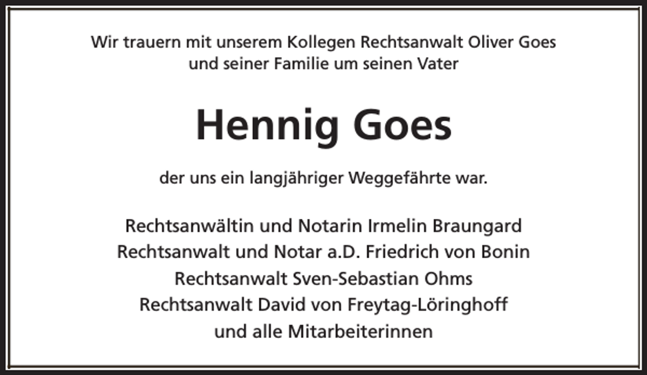 <p>Wir trauern mit unserem Kollegen Rechtsanwalt Oliver Goes<br />und seiner Familie um seinen Vater</p><p>Hennig Goes<br />der uns ein langjähriger Weggefährte war.</p><p>Rechtsanwältin und Notarin Irmelin Braungard<br />Rechtsanwalt und Notar a.D. Friedrich von Bonin<br />Rechtsanwalt Sven-Sebastian Ohms<br />Rechtsanwalt David von Freytag-Löringhoff<br />und alle Mitarbeiterinnen</p>