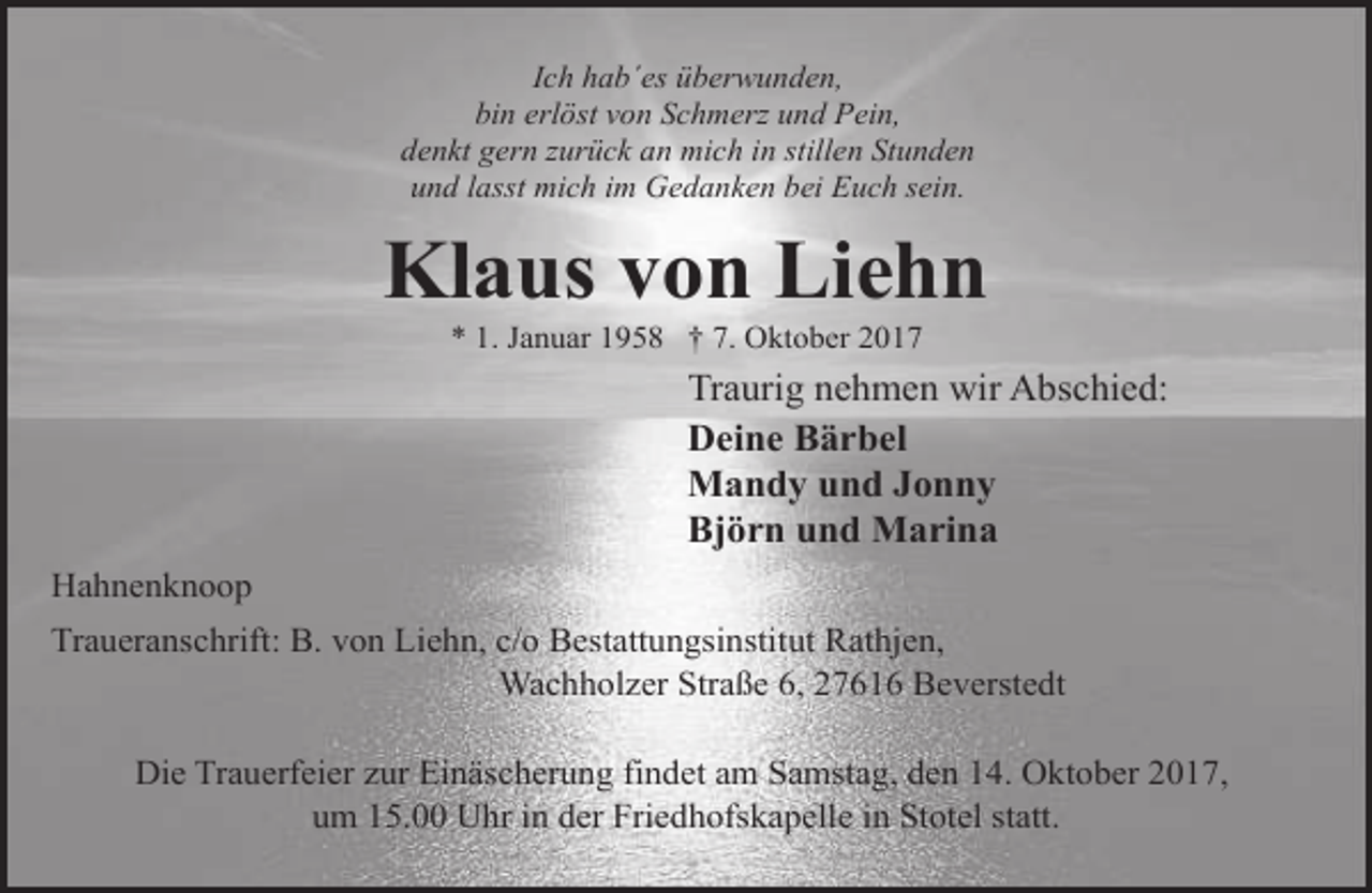 <p>Ich hab´es überwunden,<br />bin erlöst von Schmerz und Pein,<br />denkt gern zurück an mich in stillen Stunden<br />und lasst mich im Gedanken bei Euch sein.</p><p>Klaus von Liehn<br />* 1. Januar 1958 † 7. Oktober 2017</p><p>Traurig nehmen wir Abschied:<br />Deine Bärbel<br />Mandy und Jonny<br />Björn und Marina<br />Hahnenknoop<br />Traueranschrift: B. von Liehn, c/o Bestattungsinstitut Rathjen,<br />Wachholzer Straße 6, 27616 Beverstedt<br />Die Trauerfeier zur Einäscherung findet am Samstag, den 14. Oktober 2017,<br />um 15.00 Uhr in der Friedhofskapelle in Stotel statt.</p>
