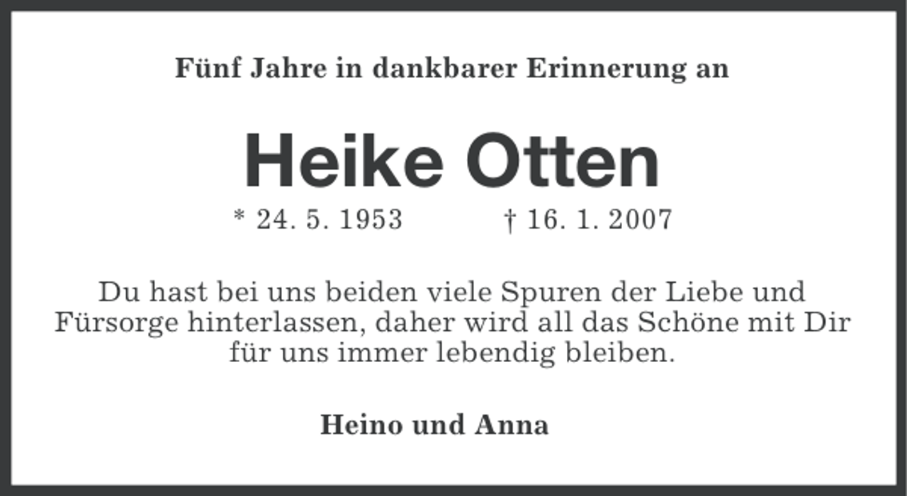 <p>Fünf Jahre in dankbarer Erinnerung an</p><p>Heike Otten<br />* 24. 5. 1953</p><p>† 16. 1. 2007</p><p>Du hast bei uns beiden viele Spuren der Liebe und<br />Fürsorge hinterlassen, daher wird all das Schöne mit Dir<br />für uns immer lebendig bleiben.<br />Heino und Anna</p>