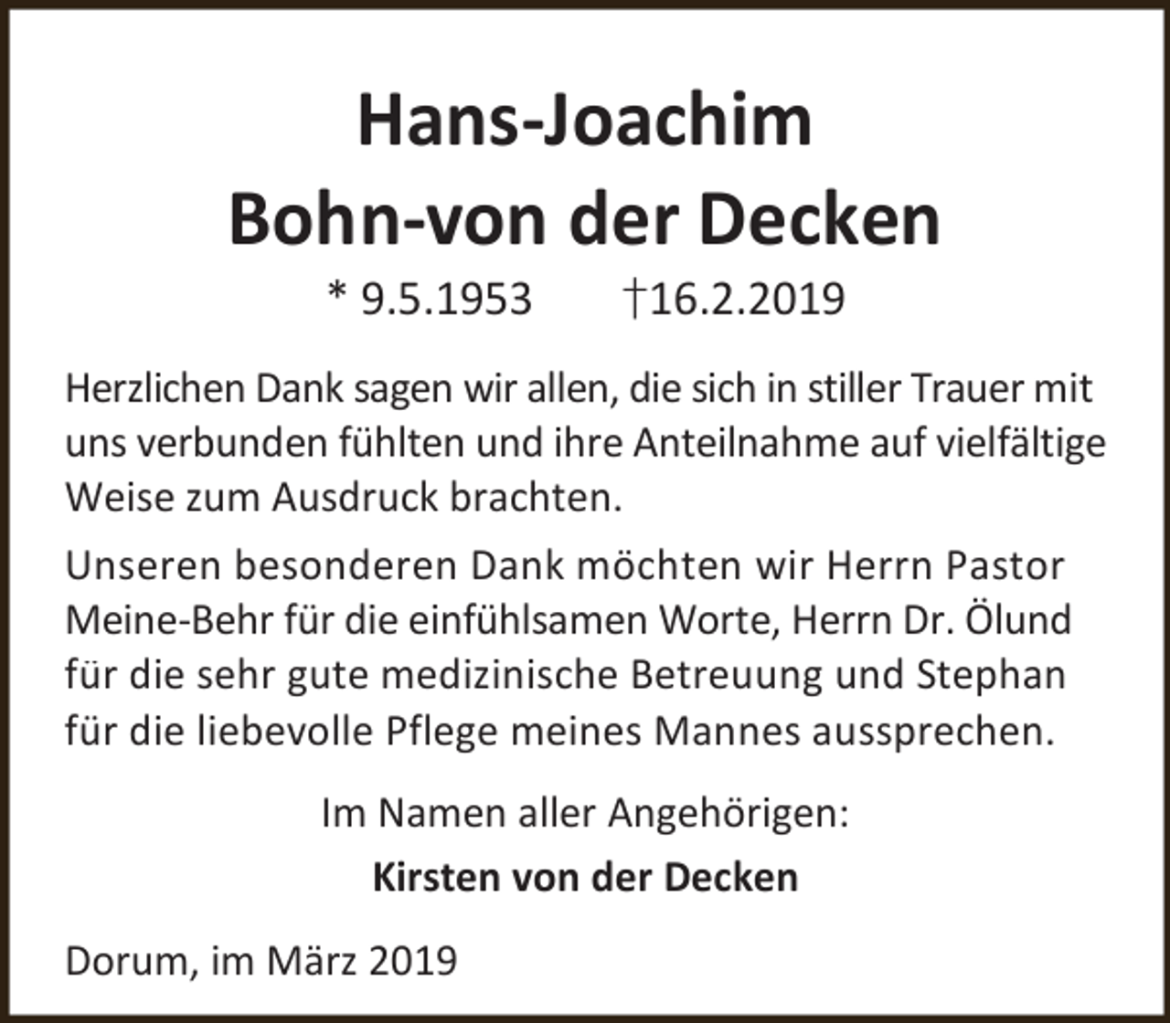 <p>Hans-Joachim<br />Bohn-von der Decken<br />* 9.5.1953</p><p>†16.2.2019</p><p>Herzlichen Dank sagen wir allen, die sich in stiller Trauer mit<br />uns verbunden fühlten und ihre Anteilnahme auf vielfältige<br />Weise zum Ausdruck brachten.<br />Unseren besonderen Dank möchten wir Herrn Pastor<br />Meine-Behr für die einfühlsamen Worte, Herrn Dr. Ölund<br />für die sehr gute medizinische Betreuung und Stephan<br />für die liebevolle Pflege meines Mannes aussprechen.<br />Im Namen aller Angehörigen:<br />Kirsten von der Decken<br />Dorum, im März 2019</p>