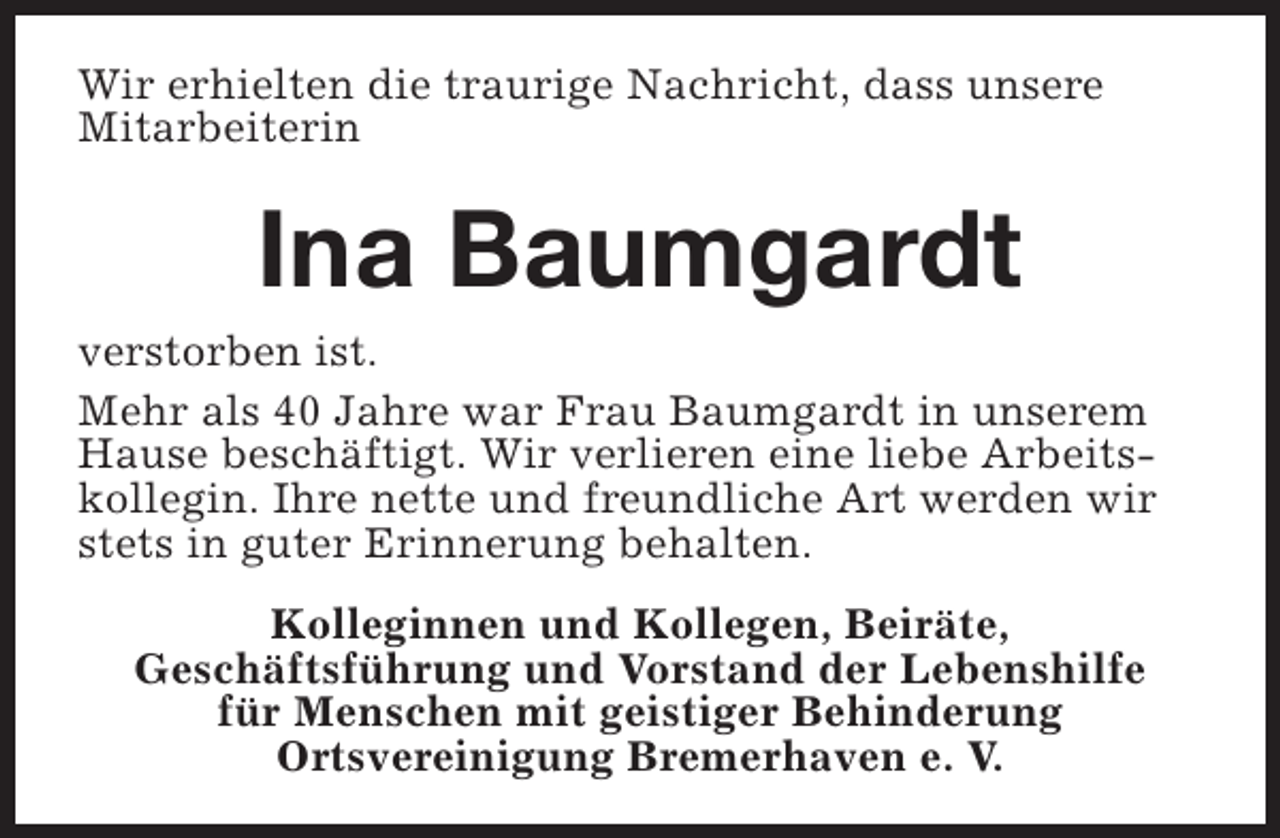 <p>Wir erhielten die traurige Nachricht, dass unsere<br />Mitarbeiterin</p><p>Ina Baumgardt</p><p>verstorben ist.<br />Mehr als 40 Jahre war Frau Baumgardt in unserem<br />Hause beschäftigt. Wir verlieren eine liebe Arbeitskollegin. Ihre nette und freundliche Art werden wir<br />stets in guter Erinnerung behalten.<br />Kolleginnen und Kollegen, Beiräte,<br />Geschäftsführung und Vorstand der Lebenshilfe<br />für Menschen mit geistiger Behinderung<br />Ortsvereinigung Bremerhaven e. V.</p>