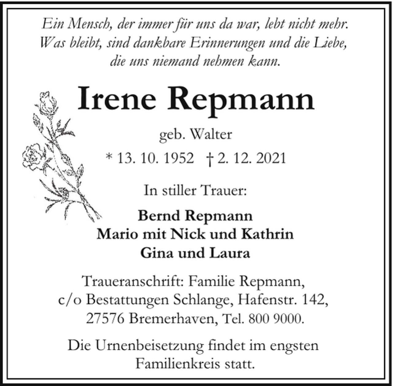 <p>Ein Mensch, der immer für uns da war, lebt nicht mehr.<br />Was bleibt, sind dankbare Erinnerungen und die Liebe,<br />die uns niemand nehmen kann.</p><p>Irene Repmann<br />geb. Walter<br />* 13. 10. 1952 † 2. 12. 2021<br />In stiller Trauer:<br />Bernd Repmann<br />Mario mit Nick und Kathrin<br />Gina und Laura<br />Traueranschrift: Familie Repmann,<br />c/o Bestattungen Schlange, Hafenstr. 142,<br />27576 Bremerhaven, Tel. 800 9000.<br />Die Urnenbeisetzung findet im engsten<br />Familienkreis statt.</p>