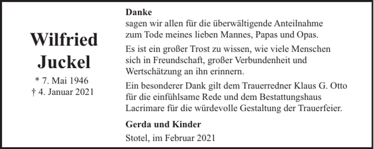 <p>Wilfried<br />Juckel<br />* 7. Mai 1946<br />† 4. Januar 2021</p><p>Danke<br />sagen wir allen für die überwältigende Anteilnahme<br />zum Tode meines lieben Mannes, Papas und Opas.<br />Es ist ein großer Trost zu wissen, wie viele Menschen<br />sich in Freundschaft, großer Verbundenheit und<br />Wertschätzung an ihn erinnern.<br />Ein besonderer Dank gilt dem Trauerredner Klaus G. Otto<br />für die einfühlsame Rede und dem Bestattungshaus<br />Lacrimare für die würdevolle Gestaltung der Trauerfeier.<br />Gerda und Kinder<br />Stotel, im Februar 2021</p>