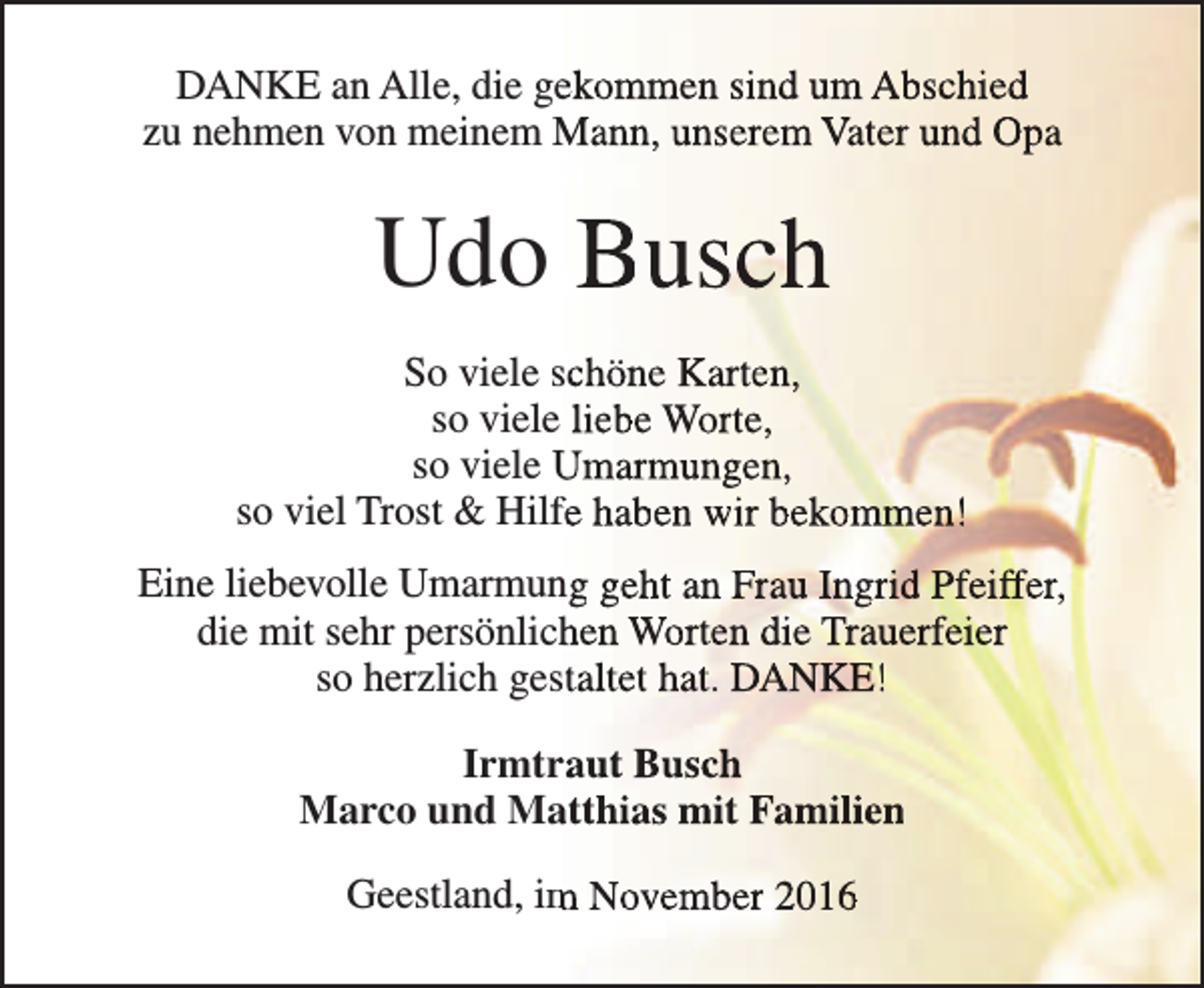 <p>DANKE an Alle, die geekommen sind um Abschied<br />zu nehmen von meinem Mann, unserem Vater und Opa</p><p>Udo Busch<br />So viele schöne Karten,<br />so viele liebe Worte,<br />so viele Umarmungen,<br />so viel Trost &amp; Hilffe haben wir bekommen!<br />Eine liebevolle Umarmung geht an Frau Ingrid Pfeiffer,<br />die mit sehr persönlichhen Worten die Trauerfeier<br />so herzlich gesstaltet hat. DANKE!<br />Irmtrraut Busch<br />Marco und Maatthias mit Familien<br />Geestland, im<br />m November 2016</p>