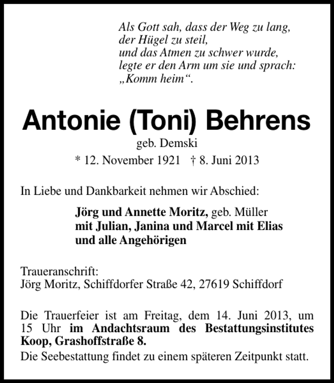 <p>Als Gott sah, dass der Weg zu lang,<br />der Hügel zu steil,<br />und das Atmen zu schwer wurde,<br />legte er den Arm um sie und sprach:<br />„Komm heim“.</p><p>Antonie (Toni) Behrens<br />geb. Demski<br />* 12. November 1921 † 8. Juni 2013</p><p>In Liebe und Dankbarkeit nehmen wir Abschied:<br />Jörg und Annette Moritz, geb. Müller<br />mit Julian, Janina und Marcel mit Elias<br />und alle Angehörigen<br />Traueranschrift:<br />Jörg Moritz, Schiffdorfer Straße 42, 27619 Schiffdorf<br />Die Trauerfeier ist am Freitag, dem 14. Juni 2013, um<br />15 Uhr im Andachtsraum des Bestattungsinstitutes<br />Koop, Grashoffstraße 8.<br />Die Seebestattung findet zu einem späteren Zeitpunkt statt.</p>