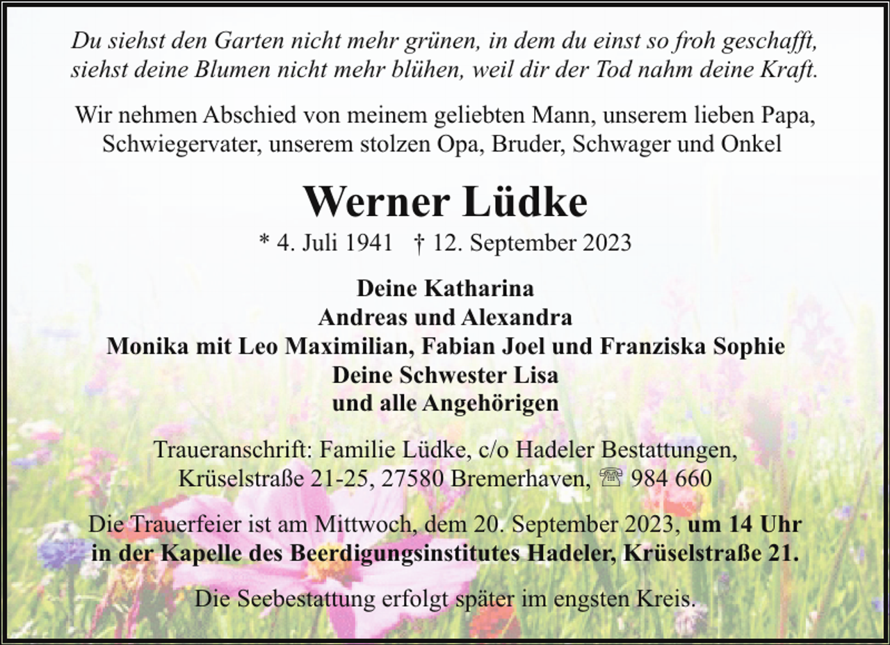 <p>Du siehst den Garten nicht mehr grünen, in dem du einst so froh geschafft,<br />siehst deine Blumen nicht mehr blühen, weil dir der Tod nahm deine Kraft.<br />Wir nehmen Abschied von meinem geliebten Mann, unserem lieben Papa,<br />Schwiegervater, unserem stolzen Opa, Bruder, Schwager und Onkel</p><p>Werner Lüdke</p><p>* 4. Juli 1941 † 12. September 2023<br />Deine Katharina<br />Andreas und Alexandra<br />Monika mit Leo Maximilian, Fabian Joel und Franziska Sophie<br />Deine Schwester Lisa<br />und alle Angehörigen<br />Traueranschrift: Familie Lüdke, c/o Hadeler Bestattungen,<br />Krüselstraße 21-25, 27580 Bremerhaven, ' 984 660<br />Die Trauerfeier ist am Mittwoch, dem 20. September 2023, um 14 Uhr<br />in der Kapelle des Beerdigungsinstitutes Hadeler, Krüselstraße 21.<br />Die Seebestattung erfolgt später im engsten Kreis.</p>
