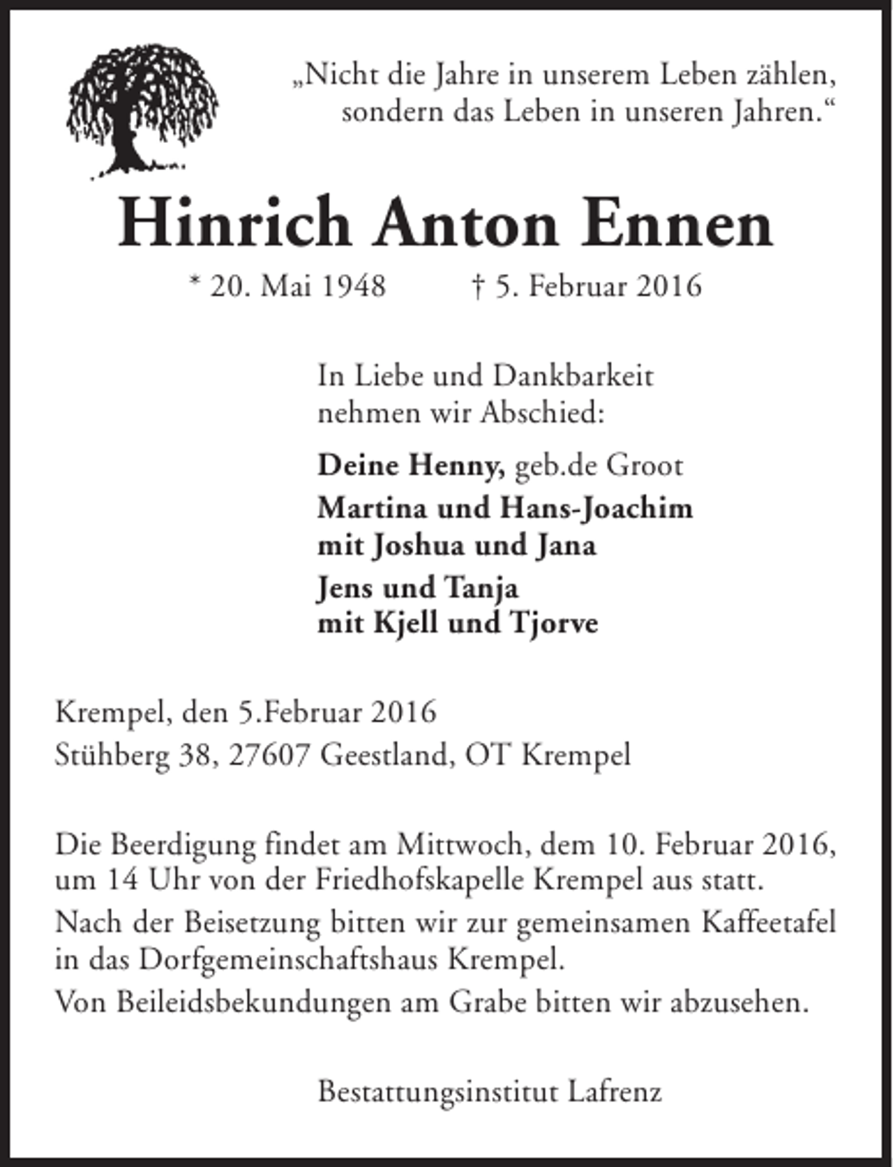 <p>„Nicht die Jahre in unserem Leben zählen,<br />sondern das Leben in unseren Jahren.“</p><p>Hinrich Anton Ennen<br />* 20. Mai 1948</p><p>† 5. Februar 2016</p><p>In Liebe und Dankbarkeit<br />nehmen wir Abschied:<br />Deine Henny, geb.de Groot<br />Martina und Hans-Joachim<br />mit Joshua und Jana<br />Jens und Tanja<br />mit Kjell und Tjorve<br />Krempel, den 5.Februar 2016<br />Stühberg 38, 27607 Geestland, OT Krempel<br />Die Beerdigung findet am Mittwoch, dem 10. Februar 2016,<br />um 14 Uhr von der Friedhofskapelle Krempel aus statt.<br />Nach der Beisetzung bitten wir zur gemeinsamen Kaffeetafel<br />in das Dorfgemeinschaftshaus Krempel.<br />Von Beileidsbekundungen am Grabe bitten wir abzusehen.<br />Bestattungsinstitut Lafrenz</p>