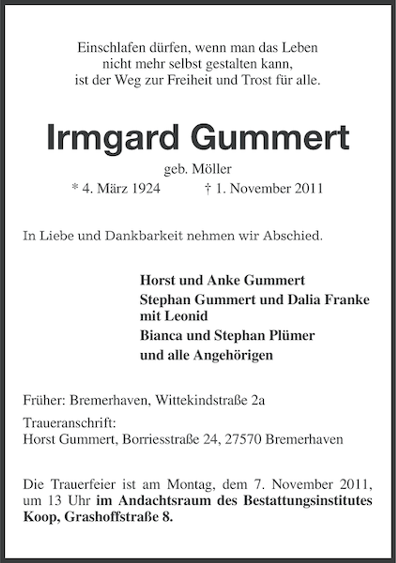 <p>Einschlafen dürfen, wenn man das Leben<br />nicht mehr selbst gestalten kann,<br />ist der Weg zur Freiheit und Trost für alle.</p><p>Irmgard Gummert<br />* 4. März 1924</p><p>geb. Möller<br />† 1. November 2011</p><p>In Liebe und Dankbarkeit nehmen wir Abschied.</p><p>Horst und Anke Gummert<br />Stephan Gummert und Dalia Franke<br />mit Leonid<br />Bianca und Stephan Plümer<br />und alle Angehörigen<br />Früher: Bremerhaven, Wittekindstraße 2a<br />Traueranschrift:<br />Horst Gummert, Borriesstraße 24, 27570 Bremerhaven<br />Die Trauerfeier ist am Montag, dem 7. November 2011,<br />um 13 Uhr im Andachtsraum des Bestattungsinstitutes<br />Koop, Grashoffstraße 8.</p>