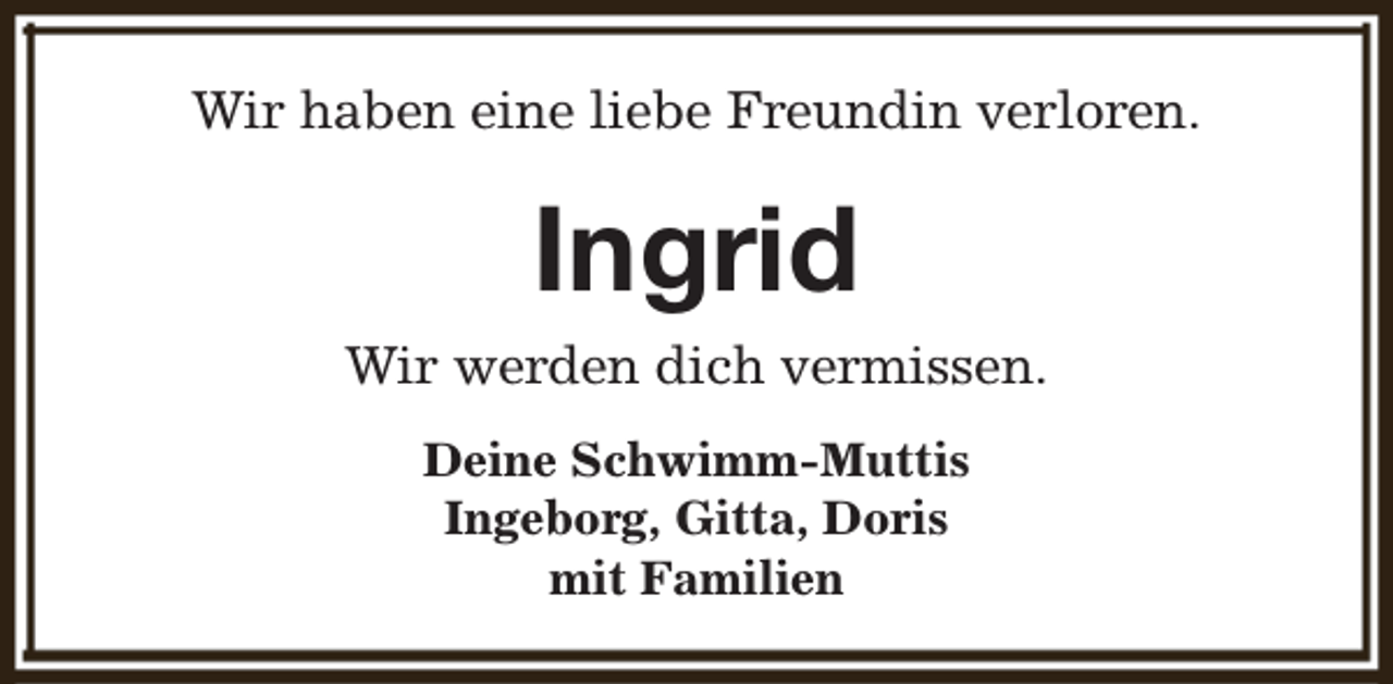 <p>Wir haben eine liebe Freundin verloren.</p><p>Ingrid<br />Wir werden dich vermissen.<br />Deine Schwimm-Muttis<br />Ingeborg, Gitta, Doris<br />mit Familien</p>