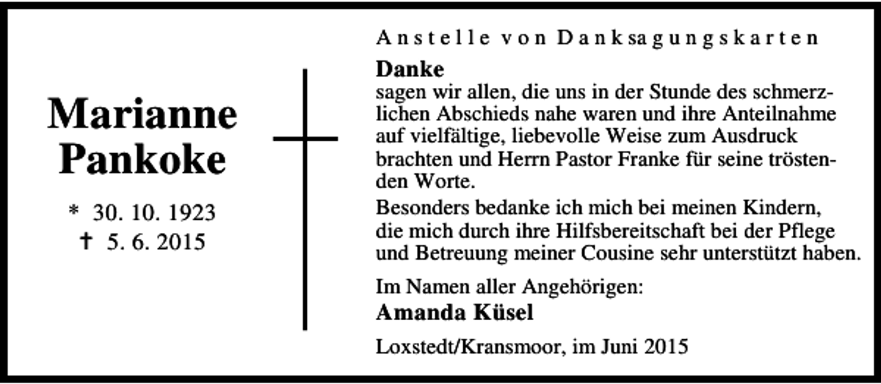 <p>A n s t e l l e v o n D a n k sa g u n g s k a r t e n</p><p>Danke</p><p>Marianne<br />Pankoke<br />* 30. 10. 1923<br />B 5. 6. 2015</p><p>sagen wir allen, die uns in der Stunde des schmerzlichen Abschieds nahe waren und ihre Anteilnahme<br />auf vielfältige, liebevolle Weise zum Ausdruck<br />brachten und Herrn Pastor Franke für seine tröstenden Worte.<br />Besonders bedanke ich mich bei meinen Kindern,<br />die mich durch ihre Hilfsbereitschaft bei der Pflege<br />und Betreuung meiner Cousine sehr unterstützt haben.<br />Im Namen aller Angehörigen:</p><p>Amanda Küsel</p><p>Loxstedt/Kransmoor, im Juni 2015</p>