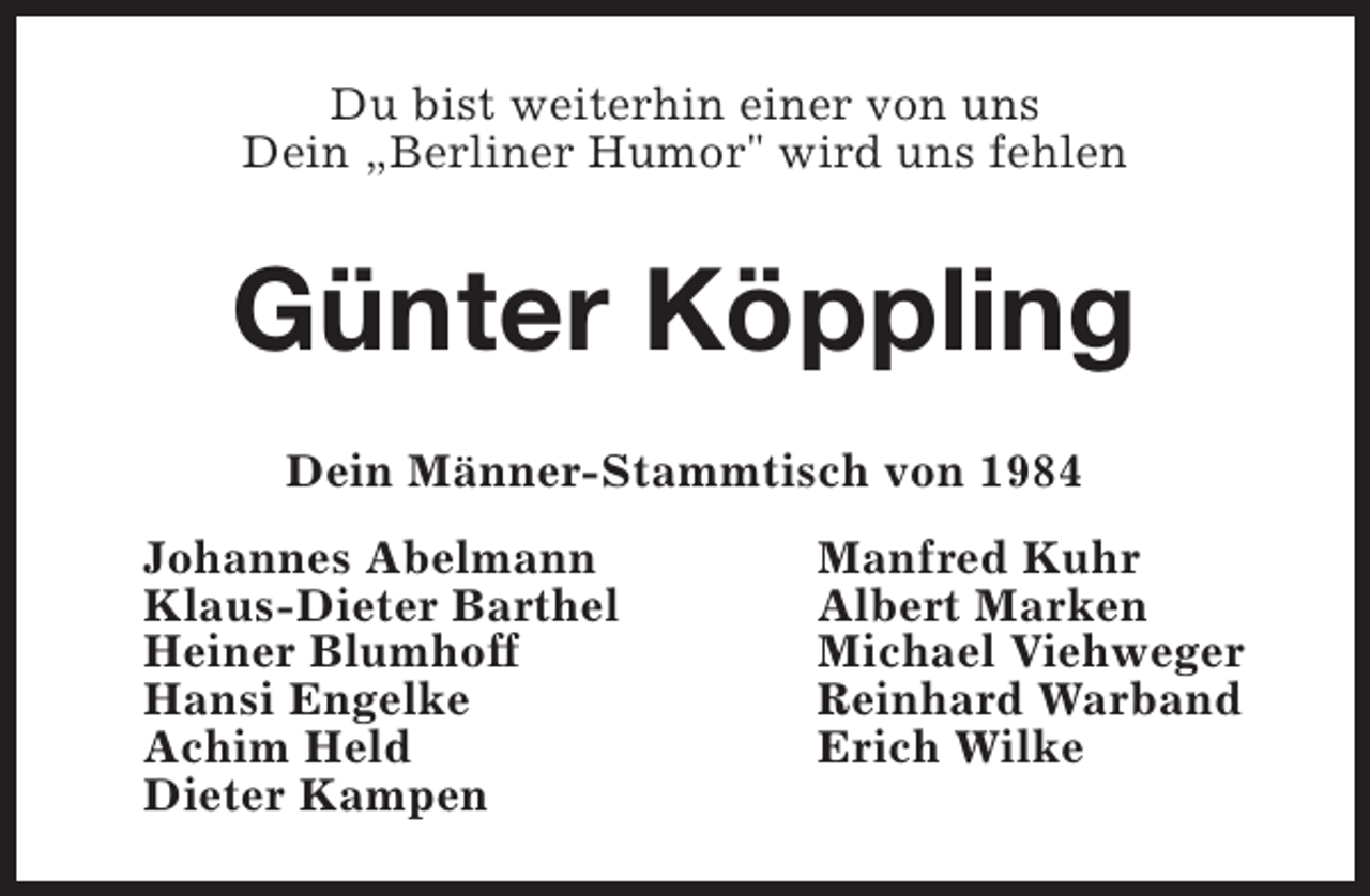 <p>Du bist weiterhin einer von uns<br />Dein „Berliner Humor" wird uns fehlen</p><p>Günter Köppling<br />Dein Männer-Stammtisch von 1984<br />Johannes Abelmann<br />Klaus-Dieter Barthel<br />Heiner Blumhoff<br />Hansi Engelke<br />Achim Held<br />Dieter Kampen</p><p>Manfred Kuhr<br />Albert Marken<br />Michael Viehweger<br />Reinhard Warband<br />Erich Wilke</p>