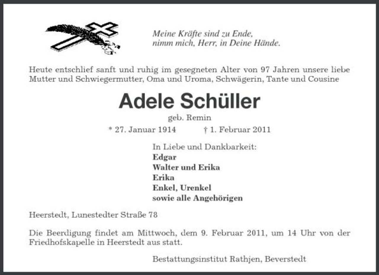 <p>Meine Kräfte sind zu Ende, nimm mich, Herr, in Deine Hände.<br />Heute entschlief sanft und ruhig im gesegneten Alter von 97 Jahren unsere liebe Mutter und Schwiegermutter, Oma und Uroma, Schwägerin, Tante und Cousine</p><p>Adele Schüller<br />geb. Remin * 27. Januar 1914 † 1. Februar 2011 In Liebe und Dankbarkeit: Edgar Walter und Erika Erika Enkel, Urenkel sowie alle Angehörigen Heerstedt, Lunestedter Straße 78 Die Beerdigung findet am Mittwoch, dem 9. Februar 2011, um 14 Uhr von der Friedhofskapelle in Heerstedt aus statt. Bestattungsinstitut Rathjen, Beverstedt</p>
