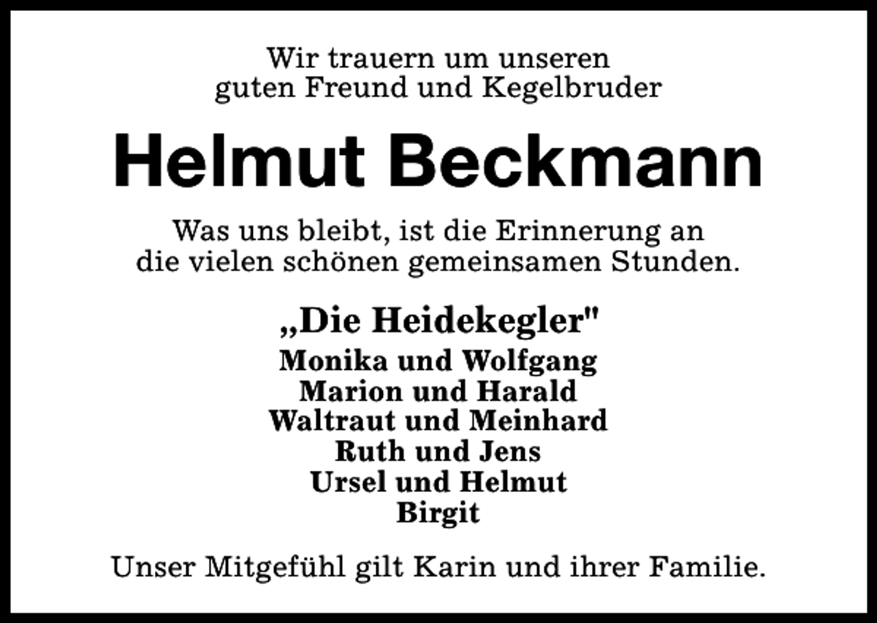 <p>Wir trauern um unseren<br />guten Freund und Kegelbruder</p><p>Helmut Beckmann<br />Was uns bleibt, ist die Erinnerung an<br />die vielen schönen gemeinsamen Stunden.</p><p>„Die Heidekegler"</p><p>Monika und Wolfgang<br />Marion und Harald<br />Waltraut und Meinhard<br />Ruth und Jens<br />Ursel und Helmut<br />Birgit<br />Unser Mitgefühl gilt Karin und ihrer Familie.</p>