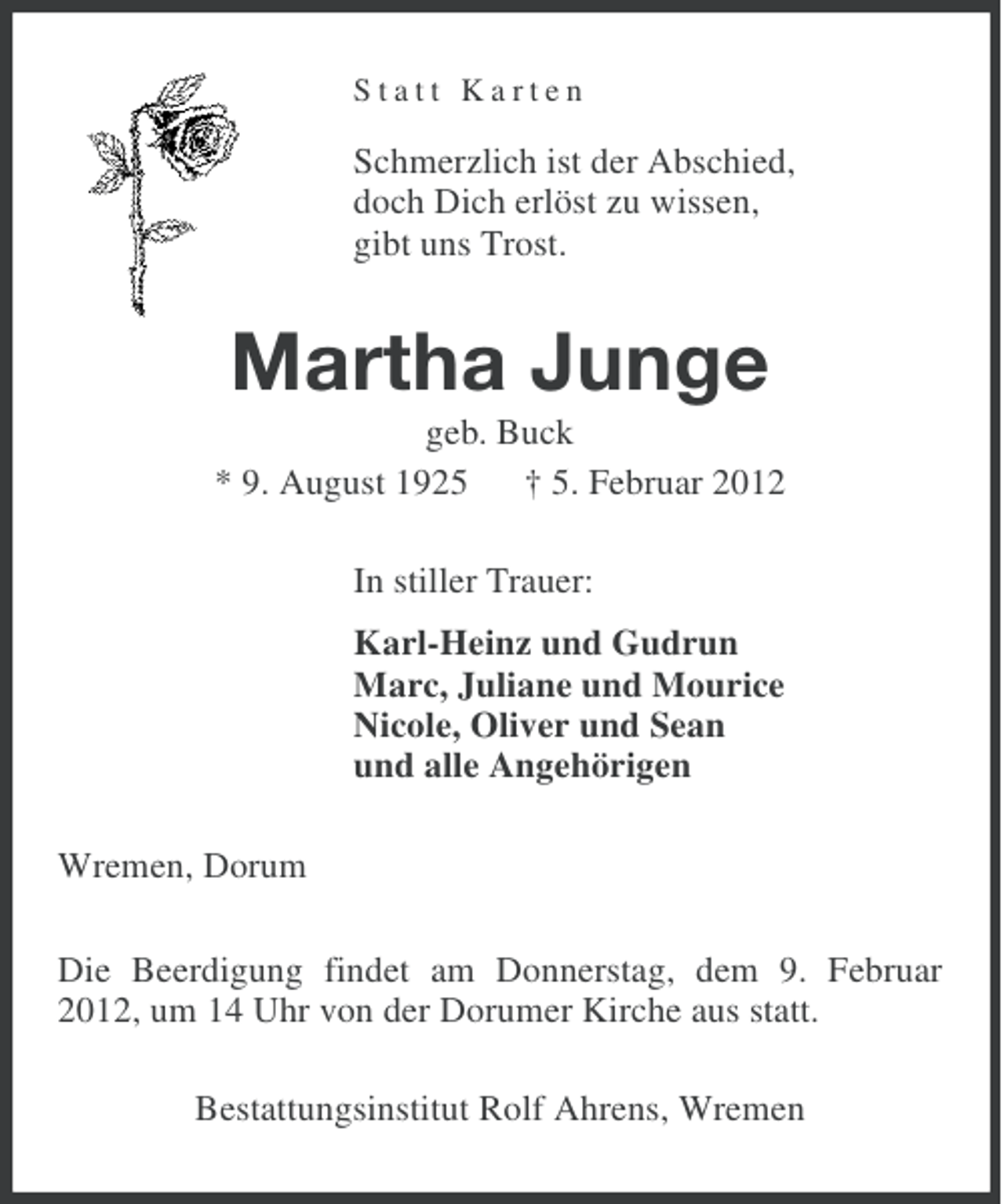<p>Statt Karten</p><p>Schmerzlich ist der Abschied,<br />doch Dich erlöst zu wissen,<br />gibt uns Trost.</p><p>Martha Junge<br />geb. Buck<br />* 9. August 1925 † 5. Februar 2012<br />In stiller Trauer:<br />Karl-Heinz und Gudrun<br />Marc, Juliane und Mourice<br />Nicole, Oliver und Sean<br />und alle Angehörigen<br />Wremen, Dorum<br />Die Beerdigung findet am Donnerstag, dem 9. Februar<br />2012, um 14 Uhr von der Dorumer Kirche aus statt.<br />Bestattungsinstitut Rolf Ahrens, Wremen</p>