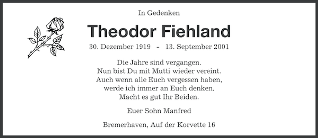 <p>In Gedenken</p><p>Theodor Fiehland<br />30. Dezember 1919 - 13. September 2001<br />Die Jahre sind vergangen.<br />Nun bist Du mit Mutti wieder vereint.<br />Auch wenn alle Euch vergessen haben,<br />werde ich immer an Euch denken.<br />Macht es gut Ihr Beiden.<br />Euer Sohn Manfred<br />Bremerhaven, Auf der Korvette 16</p>