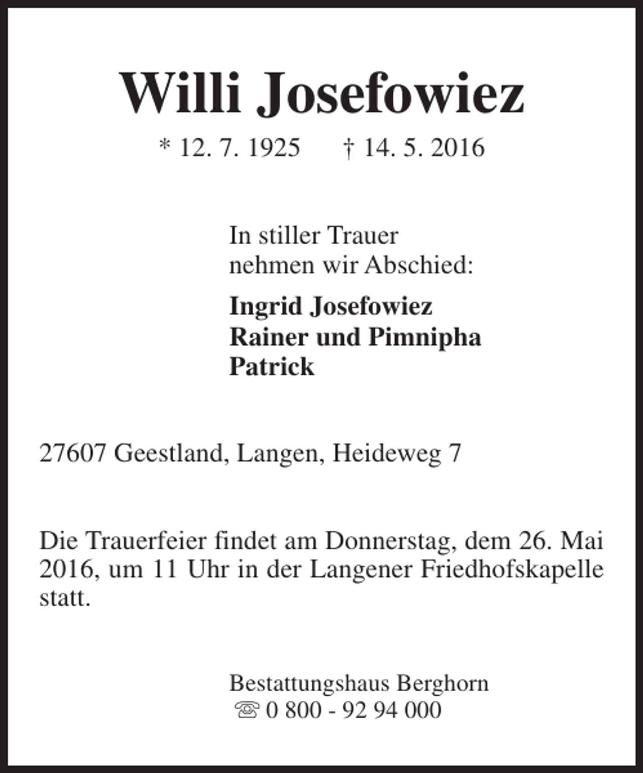 <p>Willi Josefowiez<br />* 12. 7. 1925</p><p>† 14. 5. 2016</p><p>In stiller Trauer<br />nehmen wir Abschied:<br />Ingrid Josefowiez<br />Rainer und Pimnipha<br />Patrick<br />27607 Geestland, Langen, Heideweg 7<br />Die Trauerfeier findet am Donnerstag, dem 26. Mai<br />2016, um 11 Uhr in der Langener Friedhofskapelle<br />statt.<br />Bestattungshaus Berghorn<br />s 0 800 - 92 94 000</p>