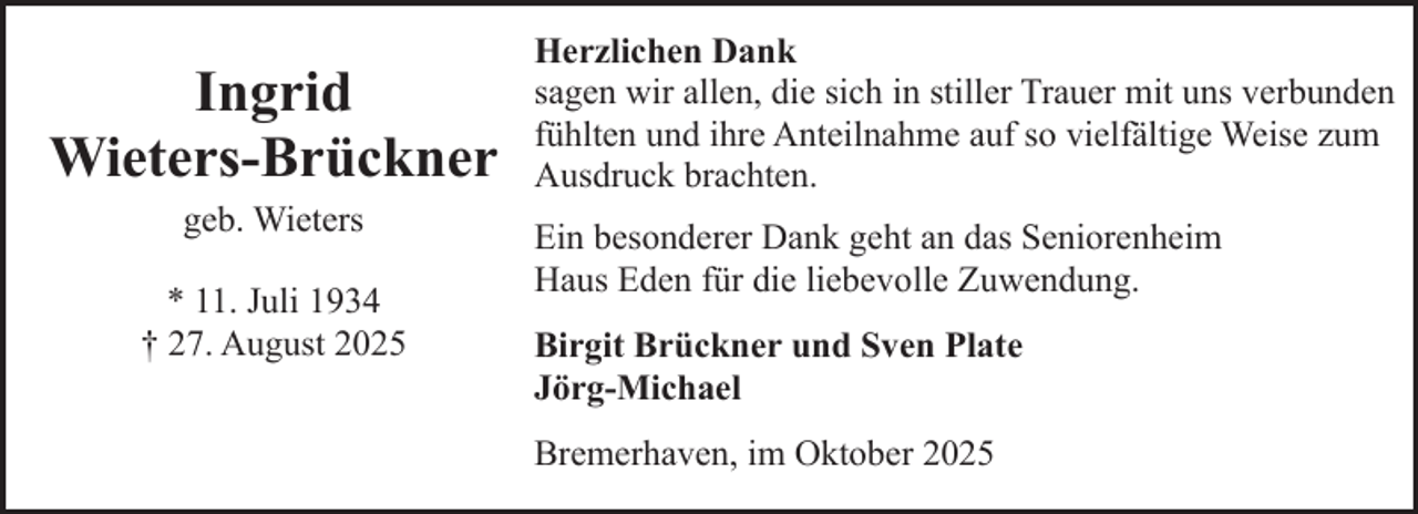 <p>Ingrid<br />Wieters-Brückner<br />geb. Wieters<br />* 11. Juli 1934<br />† 27. August 2025</p><p>Herzlichen Dank<br />sagen wir allen, die sich in stiller Trauer mit uns verbunden<br />fühlten und ihre Anteilnahme auf so vielfältige Weise zum<br />Ausdruck brachten.<br />Ein besonderer Dank geht an das Seniorenheim<br />Haus Eden für die liebevolle Zuwendung.<br />Birgit Brückner und Sven Plate<br />Jörg-Michael<br />Bremerhaven, im Oktober 2025</p>