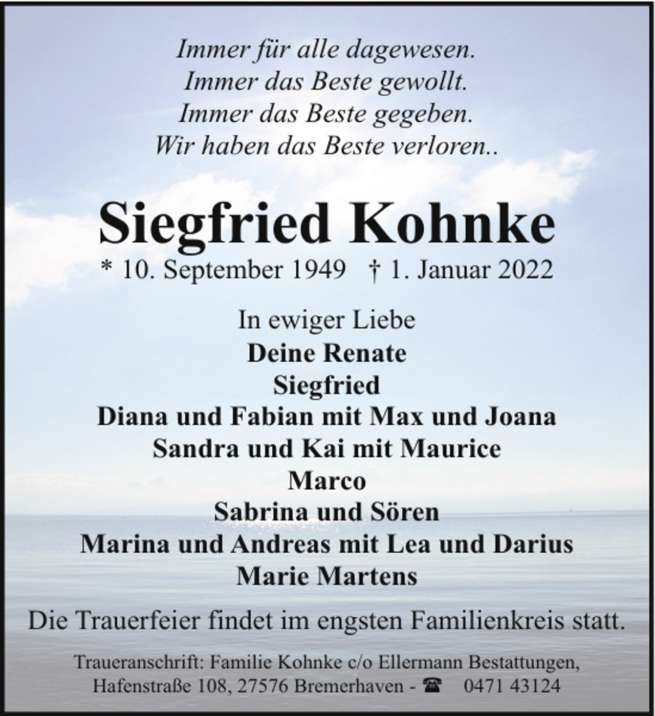 <p>Immer für alle dagewesen.<br />Immer das Beste gewollt.<br />Immer das Beste gegeben.<br />Wir haben das Beste verloren..</p><p>Siegfried Kohnke<br />* 10. September 1949 † 1. Januar 2022</p><p>In ewiger Liebe<br />Deine Renate<br />Siegfried<br />Diana und Fabian mit Max und Joana<br />Sandra und Kai mit Maurice<br />Marco<br />Sabrina und Sören<br />Marina und Andreas mit Lea und Darius<br />Marie Martens<br />Die Trauerfeier findet im engsten Familienkreis statt.<br />Traueranschrift: Familie Kohnke c/o Ellermann Bestattungen,<br />Hafenstraße 108, 27576 Bremerhaven - ( 0471 43124</p>