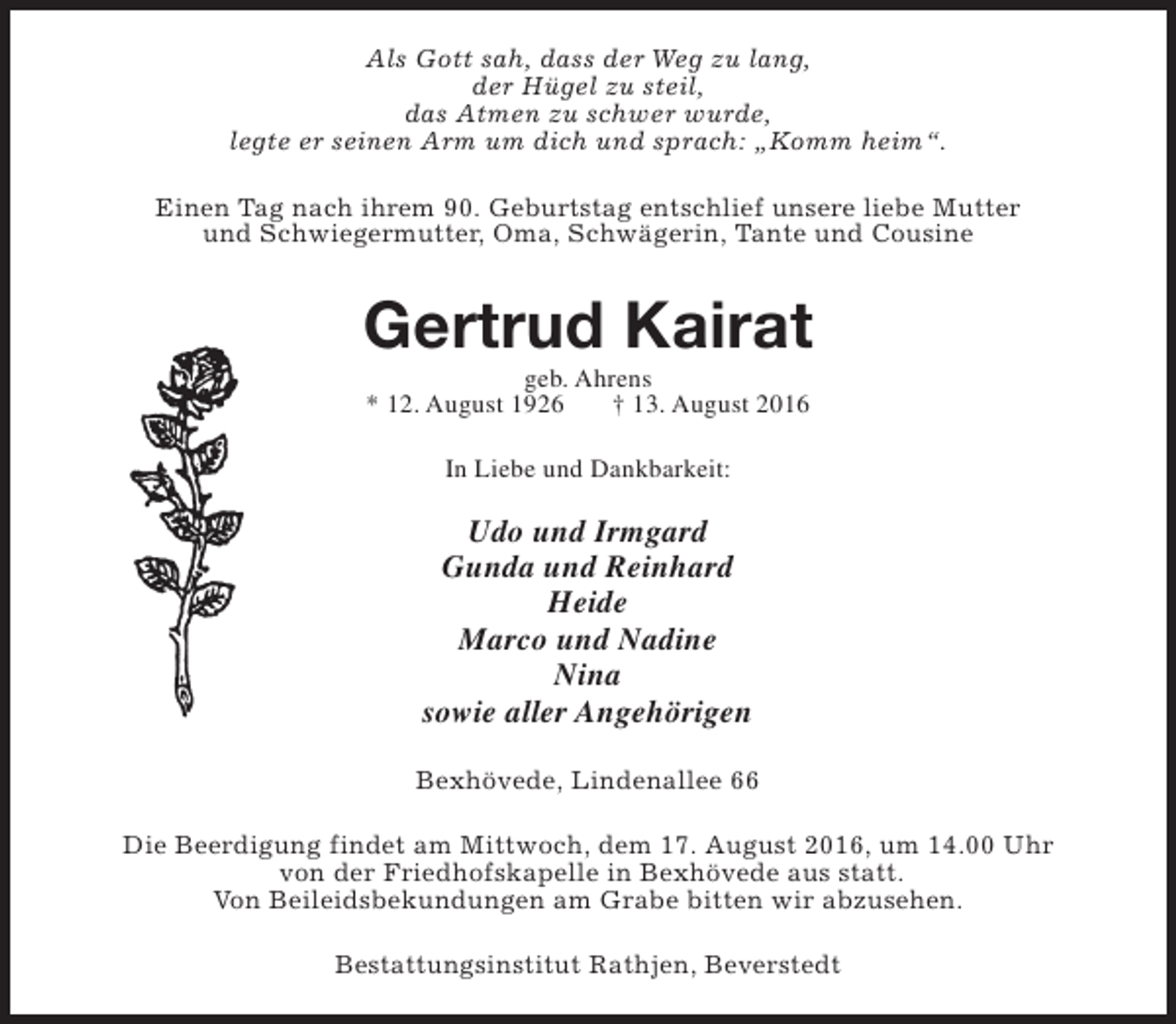 <p>Als Gott sah, dass der Weg zu lang,<br />der Hügel zu steil,<br />das Atmen zu schwer wurde,<br />legte er seinen Arm um dich und sprach: „Komm heim“.<br />Einen Tag nach ihrem 90. Geburtstag entschlief unsere liebe Mutter<br />und Schwiegermutter, Oma, Schwägerin, Tante und Cousine</p><p>Gertrud Kairat<br />geb. Ahrens<br />* 12. August 1926<br />† 13. August 2016<br />In Liebe und Dankbarkeit:</p><p>Udo und Irmgard<br />Gunda und Reinhard<br />Heide<br />Marco und Nadine<br />Nina<br />sowie aller Angehörigen<br />Bexhövede, Lindenallee 66<br />Die Beerdigung findet am Mittwoch, dem 17. August 2016, um 14.00 Uhr<br />von der Friedhofskapelle in Bexhövede aus statt.<br />Von Beileidsbekundungen am Grabe bitten wir abzusehen.<br />Bestattungsinstitut Rathjen, Beverstedt</p>