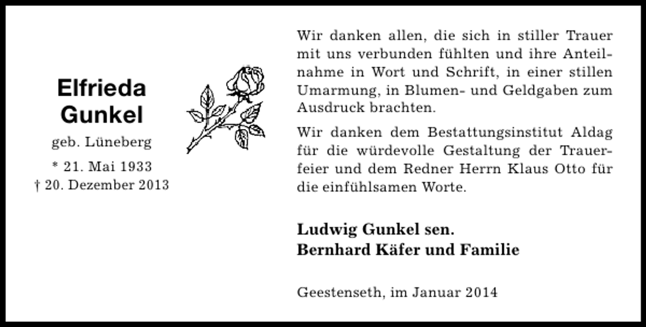 <p>Elfrieda<br />Gunkel<br />geb. Lüneberg<br />* 21. Mai 1933<br />† 20. Dezember 2013</p><p>Wir danken allen, die sich in stiller Trauer<br />mit uns verbunden fühlten und ihre Anteilnahme in Wort und Schrift, in einer stillen<br />Umarmung, in Blumen- und Geldgaben zum<br />Ausdruck brachten.<br />Wir danken dem Bestattungsinstitut Aldag<br />für die würdevolle Gestaltung der Trauerfeier und dem Redner Herrn Klaus Otto für<br />die einfühlsamen Worte.</p><p>Ludwig Gunkel sen.<br />Bernhard Käfer und Familie<br />Geestenseth, im Januar 2014</p>