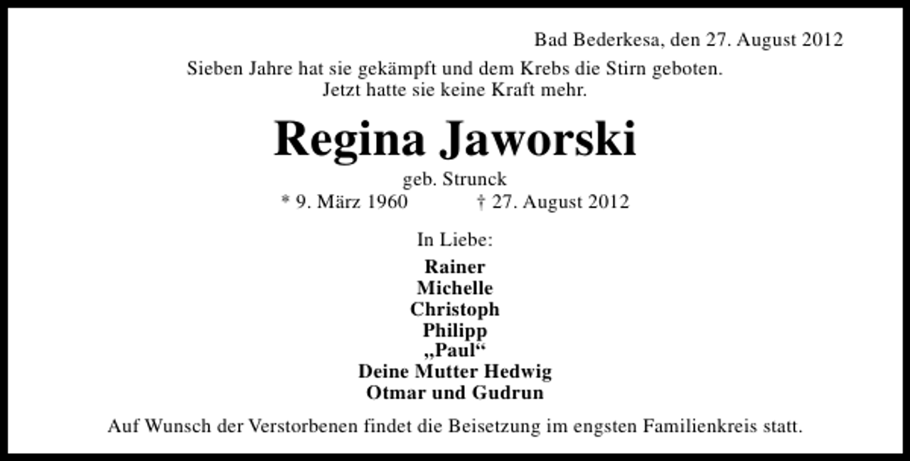 <p>Bad Bederkesa, den 27. August 2012<br />Sieben Jahre hat sie gekämpft und dem Krebs die Stirn geboten.<br />Jetzt hatte sie keine Kraft mehr.</p><p>Regina Jaworski<br />geb. Strunck<br />* 9. März 1960<br />† 27. August 2012<br />In Liebe:<br />Rainer<br />Michelle<br />Christoph<br />Philipp<br />„Paul“<br />Deine Mutter Hedwig<br />Otmar und Gudrun<br />Auf Wunsch der Verstorbenen findet die Beisetzung im engsten Familienkreis statt.</p>