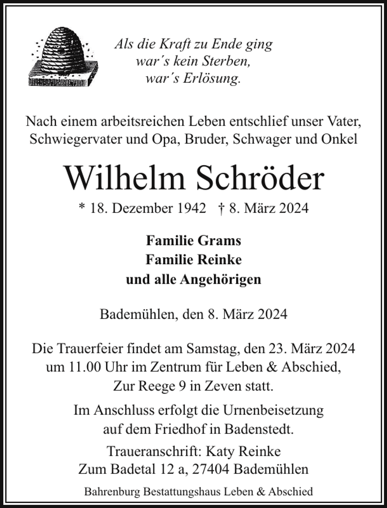 <p>Als die Kraft zu Ende ging<br />war´s kein Sterben,<br />war´s Erlösung.<br />Nach einem arbeitsreichen Leben entschlief unser Vater,<br />Schwiegervater und Opa, Bruder, Schwager und Onkel</p><p>Wilhelm Schröder<br />* 18. Dezember 1942 † 8. März 2024<br />Familie Grams<br />Familie Reinke<br />und alle Angehörigen<br />Bademühlen, den 8. März 2024<br />Die Trauerfeier findet am Samstag, den 23. März 2024<br />um 11.00 Uhr im Zentrum für Leben &amp; Abschied,<br />Zur Reege 9 in Zeven statt.<br />Im Anschluss erfolgt die Urnenbeisetzung<br />auf dem Friedhof in Badenstedt.<br />Traueranschrift: Katy Reinke<br />Zum Badetal 12 a, 27404 Bademühlen<br />Bahrenburg Bestattungshaus Leben &amp; Abschied</p>