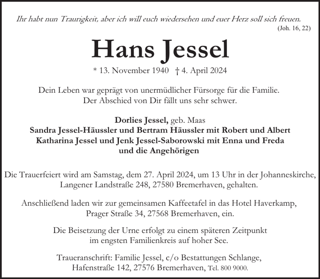 <p>Ihr habt nun Traurigkeit, aber ich will euch wiedersehen und euer Herz soll sich freuen.</p><p>Hans Jessel</p><p>(Joh. 16, 22)</p><p>* 13. November 1940 † 4. April 2024</p><p>Dein Leben war geprägt von unermüdlicher Fürsorge für die Familie.<br />Der Abschied von Dir fällt uns sehr schwer.<br />Dorlies Jessel, geb. Maas<br />Sandra Jessel-Häussler und Bertram Häussler mit Robert und Albert<br />Katharina Jessel und Jenk Jessel-Saborowski mit Enna und Freda<br />und die Angehörigen<br />Die Trauerfeiert wird am Samstag, dem 27. April 2024, um 13 Uhr in der Johanneskirche,<br />Langener Landstraße 248, 27580 Bremerhaven, gehalten.<br />Anschließend laden wir zur gemeinsamen Kaffeetafel in das Hotel Haverkamp,<br />Prager Straße 34, 27568 Bremerhaven, ein.<br />Die Beisetzung der Urne erfolgt zu einem späteren Zeitpunkt<br />im engsten Familienkreis auf hoher See.<br />Traueranschrift: Familie Jessel, c/o Bestattungen Schlange,<br />Hafenstraße 142, 27576 Bremerhaven, Tel. 800 9000.</p>