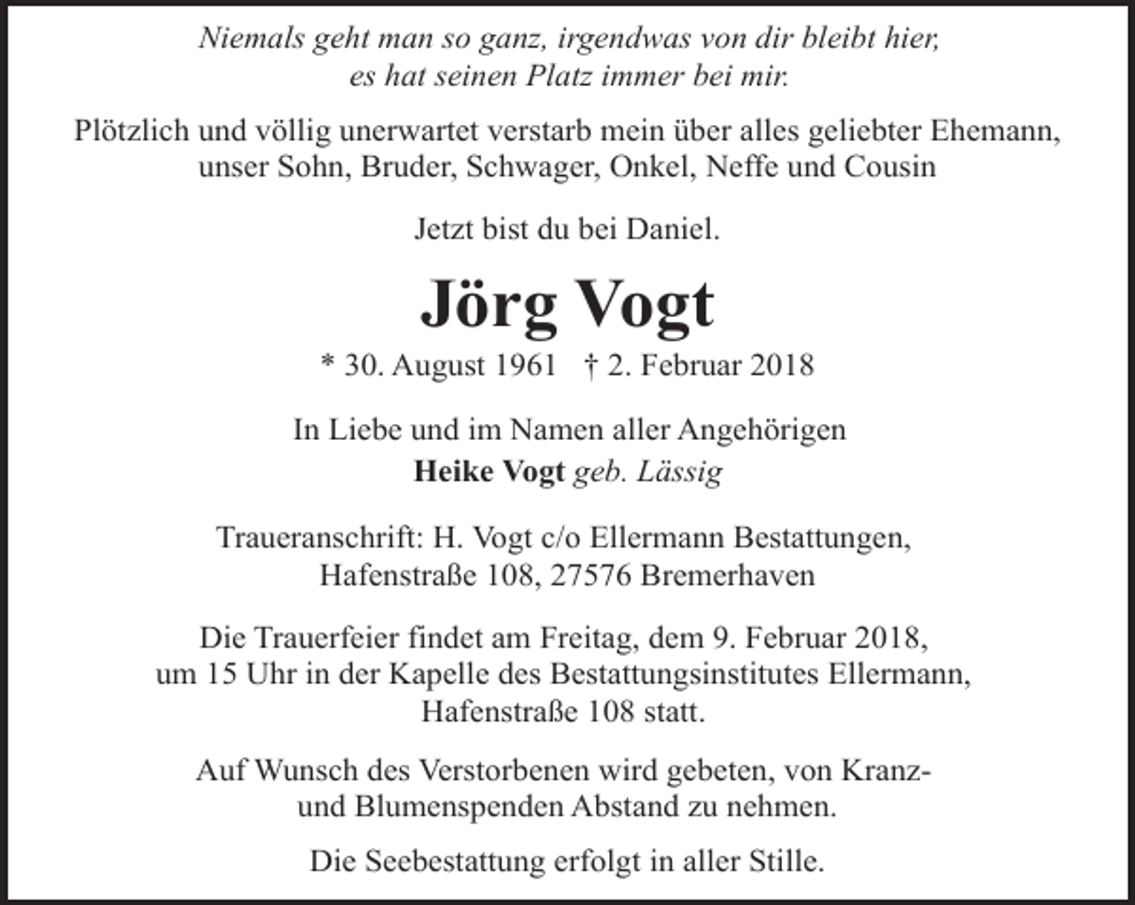 <p>Niemals geht man so ganz, irgendwas von dir bleibt hier,<br />es hat seinen Platz immer bei mir.<br />Plötzlich und völlig unerwartet verstarb mein über alles geliebter Ehemann,<br />unser Sohn, Bruder, Schwager, Onkel, Neffe und Cousin<br />Jetzt bist du bei Daniel.</p><p>Jörg Vogt</p><p>* 30. August 1961 † 2. Februar 2018<br />In Liebe und im Namen aller Angehörigen<br />Heike Vogt geb. Lässig<br />Traueranschrift: H. Vogt c/o Ellermann Bestattungen,<br />Hafenstraße 108, 27576 Bremerhaven<br />Die Trauerfeier findet am Freitag, dem 9. Februar 2018,<br />um 15 Uhr in der Kapelle des Bestattungsinstitutes Ellermann,<br />Hafenstraße 108 statt.<br />Auf Wunsch des Verstorbenen wird gebeten, von Kranzund Blumenspenden Abstand zu nehmen.<br />Die Seebestattung erfolgt in aller Stille.</p>