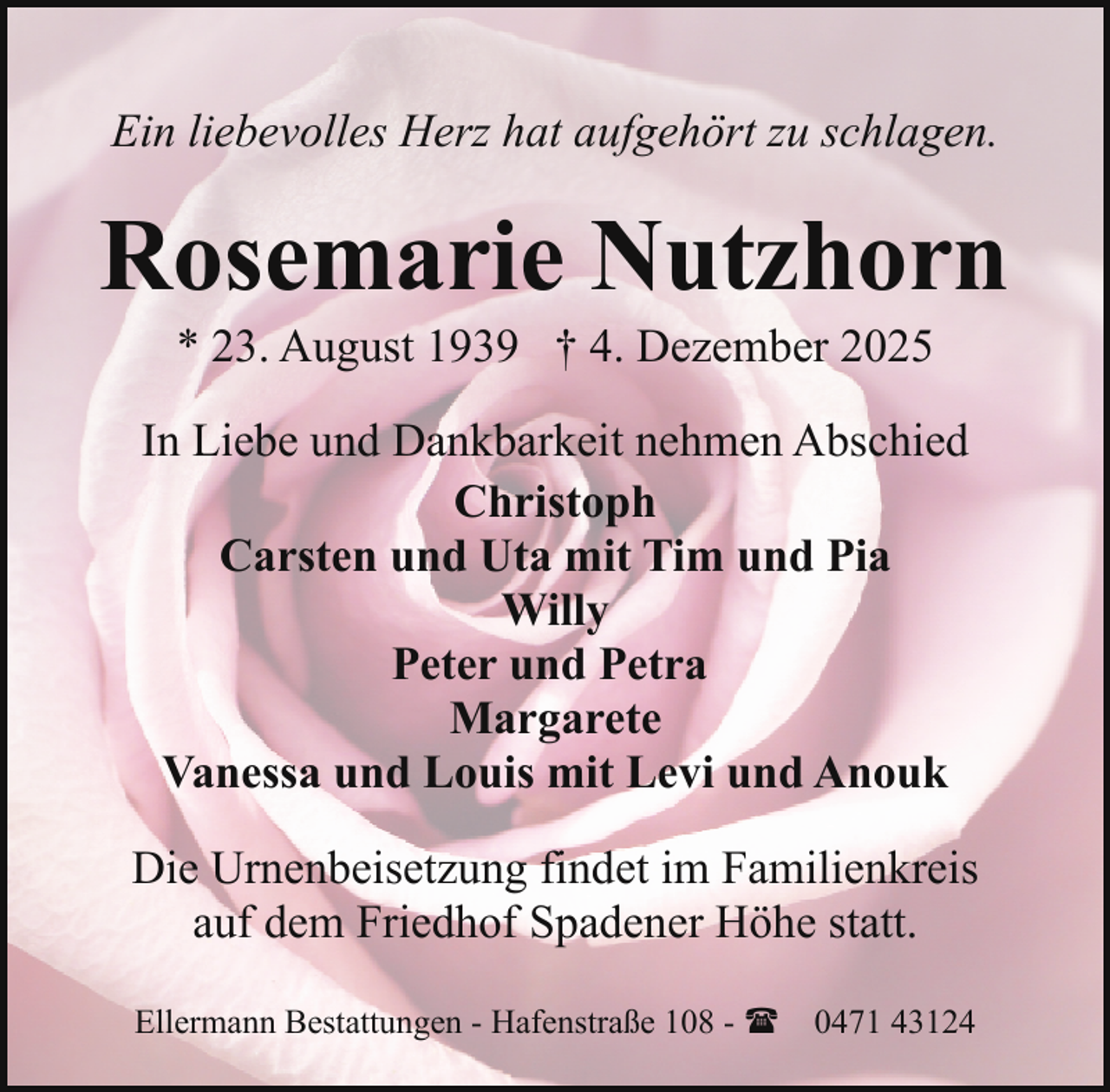 <p>Ein liebevolles Herz hat aufgehört zu schlagen.</p><p>Rosemarie Nutzhorn<br />* 23. August 1939 † 4. Dezember 2025</p><p>In Liebe und Dankbarkeit nehmen Abschied<br />Christoph<br />Carsten und Uta mit Tim und Pia<br />Willy<br />Peter und Petra<br />Margarete<br />Vanessa und Louis mit Levi und Anouk<br />Die Urnenbeisetzung findet im Familienkreis<br />auf dem Friedhof Spadener Höhe statt.<br />Ellermann Bestattungen - Hafenstraße 108 - ( 0471 43124</p>