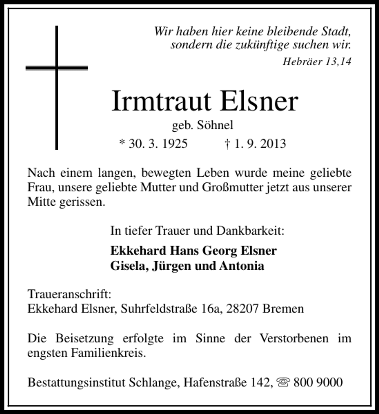 <p>Wir haben hier keine bleibende Stadt,<br />sondern die zukünftige suchen wir.<br />Hebräer 13,14</p><p>Irmtraut Elsner<br />geb. Söhnel<br />* 30. 3. 1925<br />† 1. 9. 2013</p><p>Nach einem langen, bewegten Leben wurde meine geliebte<br />Frau, unsere geliebte Mutter und Großmutter jetzt aus unserer<br />Mitte gerissen.<br />In tiefer Trauer und Dankbarkeit:<br />Ekkehard Hans Georg Elsner<br />Gisela, Jürgen und Antonia<br />Traueranschrift:<br />Ekkehard Elsner, Suhrfeldstraße 16a, 28207 Bremen<br />Die Beisetzung erfolgte im Sinne der Verstorbenen im<br />engsten Familienkreis.<br />Bestattungsinstitut Schlange, Hafenstraße 142, s 800 9000</p>