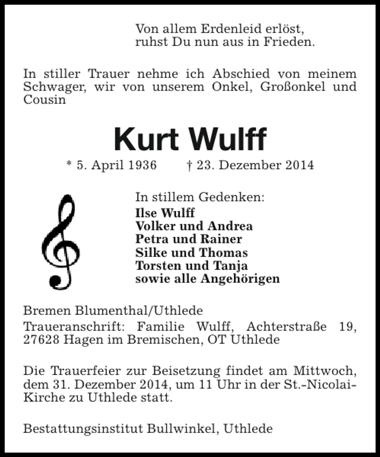 <p>Von allem Erdenleid erlöst,<br />ruhst Du nun aus in Frieden.<br />In stiller Trauer nehme ich Abschied von meinem<br />Schwager, wir von unserem Onkel, Großonkel und<br />Cousin</p><p>Kurt Wulff</p><p>* 5. April 1936</p><p>† 23. Dezember 2014</p><p>In stillem Gedenken:<br />Ilse Wulff<br />Volker und Andrea<br />Petra und Rainer<br />Silke und Thomas<br />Torsten und Tanja<br />sowie alle Angehörigen<br />Bremen Blumenthal/Uthlede<br />Traueranschrift: Familie Wulff, Achterstraße 19,<br />27628 Hagen im Bremischen, OT Uthlede<br />Die Trauerfeier zur Beisetzung findet am Mittwoch,<br />dem 31. Dezember 2014, um 11 Uhr in der St.-NicolaiKirche zu Uthlede statt.<br />Bestattungsinstitut Bullwinkel, Uthlede</p>