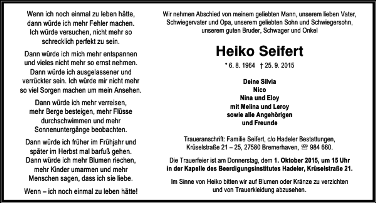 <p>Wenn ich noch einmal zu leben hätte,<br />dann würde ich mehr Fehler machen.<br />Ich würde versuchen, nicht mehr so<br />schrecklich perfekt zu sein.<br />Dann würde ich mich mehr entspannen<br />und vieles nicht mehr so ernst nehmen.<br />Dann würde ich ausgelassener und<br />verrückter sein. Ich würde mir nicht mehr<br />so viel Sorgen machen um mein Ansehen.<br />Dann würde ich mehr verreisen,<br />mehr Berge besteigen, mehr Flüsse<br />durchschwimmen und mehr<br />Sonnenuntergänge beobachten.<br />Dann würde ich früher im Frühjahr und<br />später im Herbst mal barfuß gehen.<br />Dann würde ich mehr Blumen riechen,<br />mehr Kinder umarmen und mehr<br />Menschen sagen, dass ich sie liebe.<br />Wenn – ich noch einmal zu leben hätte!</p><p>Wir nehmen Abschied von meinem geliebten Mann, unserem lieben Vater,<br />Schwiegervater und Opa, unserem geliebten Sohn und Schwiegersohn,<br />unserem guten Bruder, Schwager und Onkel</p><p>Heiko Seifert<br />* 6. 8. 1964 † 25. 9. 2015<br />Deine Silvia<br />Nico<br />Nina und Eloy<br />mit Melina und Leroy<br />sowie alle Angehörigen<br />und Freunde<br />Traueranschrift: Familie Seifert, c/o Hadeler Bestattungen,<br />Krüselstraße 21 – 25, 27580 Bremerhaven, ℡ 984 660.<br />Die Trauerfeier ist am Donnerstag, dem 1. Oktober 2015, um 15 Uhr<br />in der Kapelle des Beerdigungsinstitutes Hadeler, Krüselstraße 21.<br />Im Sinne von Heiko bitten wir auf Blumen oder Kränze zu verzichten<br />und von Trauerkleidung abzusehen.</p>