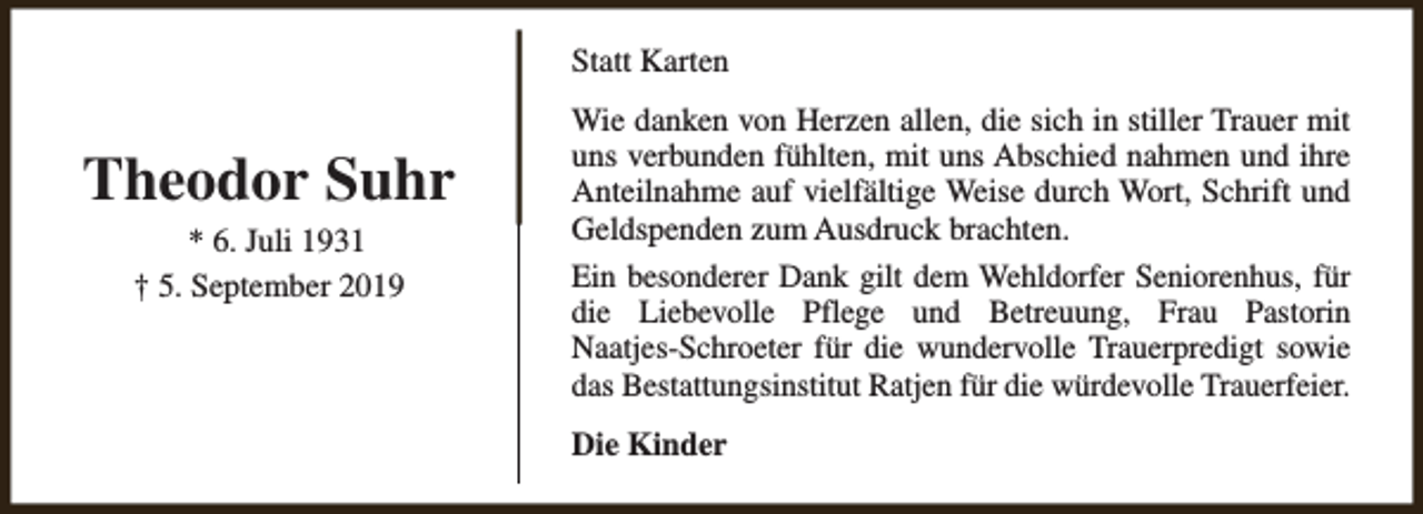 <p>Statt Karten</p><p>Theodor Suhr<br />* 6. Juli 1931<br />† 5. September 2019</p><p>Wie danken von Herzen allen, die sich in stiller Trauer mit<br />uns verbunden fühlten, mit uns Abschied nahmen und ihre<br />Anteilnahme auf vielfältige Weise durch Wort, Schrift und<br />Geldspenden zum Ausdruck brachten.<br />Ein besonderer Dank gilt dem Wehldorfer Seniorenhus, für<br />die Liebevolle Pflege und Betreuung, Frau Pastorin<br />Naatjes-Schroeter für die wundervolle Trauerpredigt sowie<br />das Bestattungsinstitut Ratjen für die würdevolle Trauerfeier.<br />Die Kinder</p>
