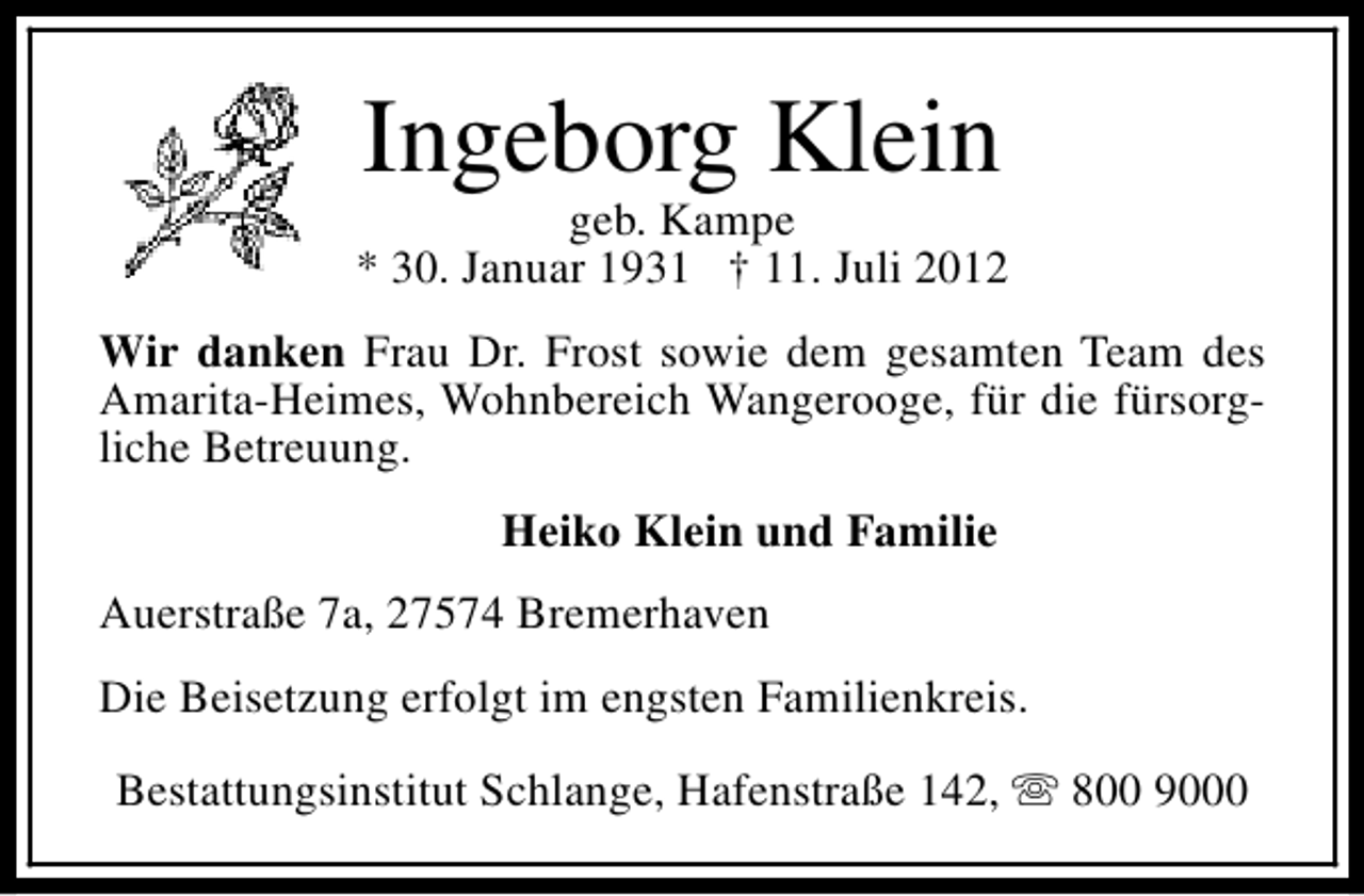 <p>Ingeborg Klein</p><p>geb. Kampe<br />* 30. Januar 1931 † 11. Juli 2012<br />Wir danken Frau Dr. Frost sowie dem gesamten Team des<br />Amarita-Heimes, Wohnbereich Wangerooge, für die fürsorgliche Betreuung.<br />Heiko Klein und Familie<br />Auerstraße 7a, 27574 Bremerhaven<br />Die Beisetzung erfolgt im engsten Familienkreis.<br />Bestattungsinstitut Schlange, Hafenstraße 142, s 800 9000</p>