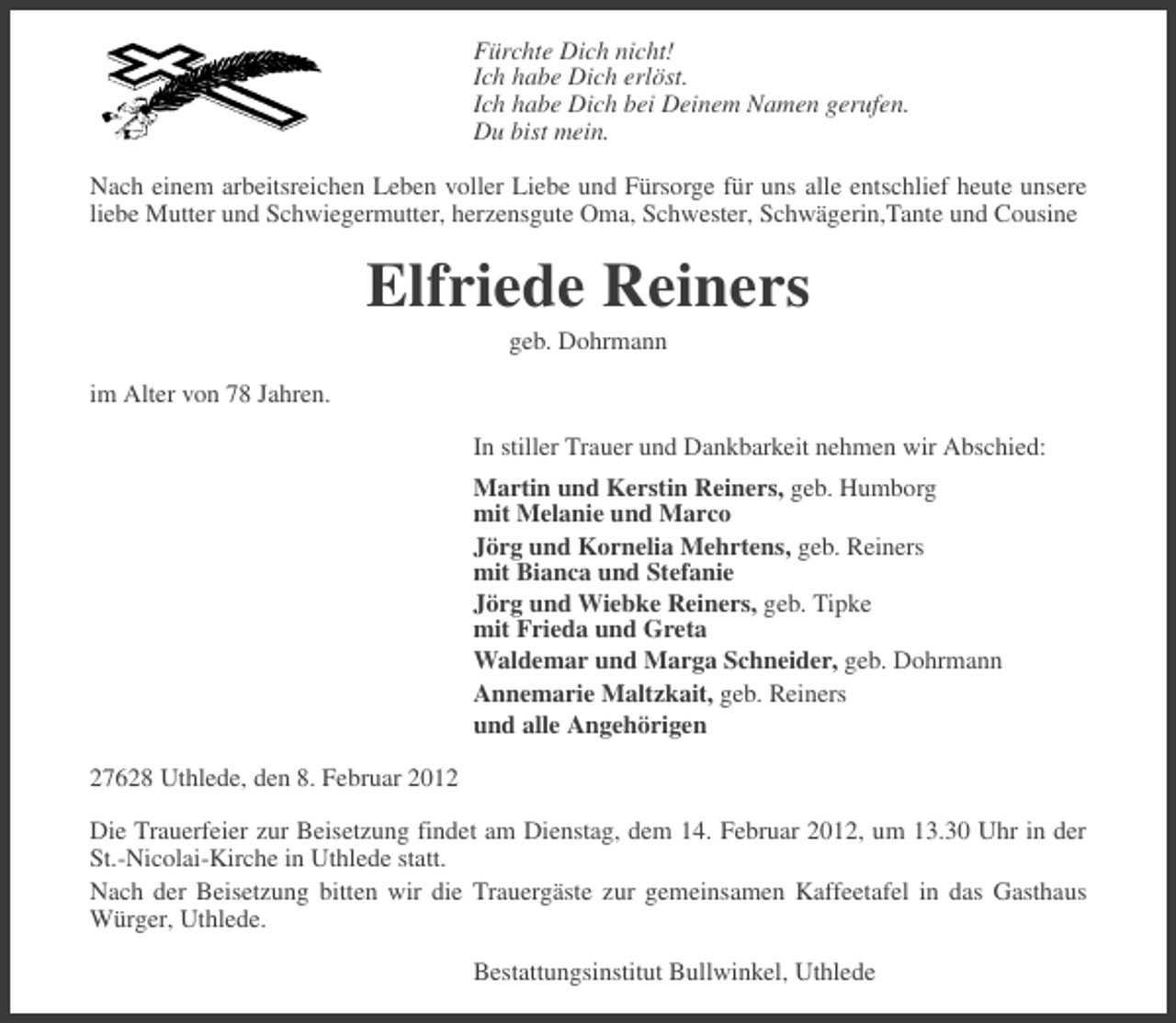 <p>Fürchte Dich nicht!<br />Ich habe Dich erlöst.<br />Ich habe Dich bei Deinem Namen gerufen.<br />Du bist mein.<br />Nach einem arbeitsreichen Leben voller Liebe und Fürsorge für uns alle entschlief heute unsere<br />liebe Mutter und Schwiegermutter, herzensgute Oma, Schwester, Schwägerin,Tante und Cousine</p><p>Elfriede Reiners<br />geb. Dohrmann<br />im Alter von 78 Jahren.<br />In stiller Trauer und Dankbarkeit nehmen wir Abschied:<br />Martin und Kerstin Reiners, geb. Humborg<br />mit Melanie und Marco<br />Jörg und Kornelia Mehrtens, geb. Reiners<br />mit Bianca und Stefanie<br />Jörg und Wiebke Reiners, geb. Tipke<br />mit Frieda und Greta<br />Waldemar und Marga Schneider, geb. Dohrmann<br />Annemarie Maltzkait, geb. Reiners<br />und alle Angehörigen<br />27628 Uthlede, den 8. Februar 2012<br />Die Trauerfeier zur Beisetzung findet am Dienstag, dem 14. Februar 2012, um 13.30 Uhr in der<br />St.-Nicolai-Kirche in Uthlede statt.<br />Nach der Beisetzung bitten wir die Trauergäste zur gemeinsamen Kaffeetafel in das Gasthaus<br />Würger, Uthlede.<br />Bestattungsinstitut Bullwinkel, Uthlede</p>