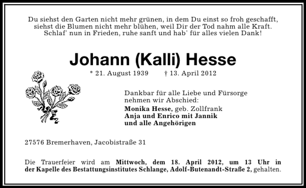 <p>Du siehst den Garten nicht mehr grünen, in dem Du einst so froh geschafft,<br />siehst die Blumen nicht mehr blühen, weil Dir der Tod nahm alle Kraft.<br />Schlaf' nun in Frieden, ruhe sanft und hab' für alles vielen Dank!</p><p>Johann (Kalli) Hesse<br />* 21. August 1939</p><p>† 13. April 2012</p><p>Dankbar für alle Liebe und Fürsorge<br />nehmen wir Abschied:<br />Monika Hesse, geb. Zollfrank<br />Anja und Enrico mit Jannik<br />und alle Angehörigen<br />27576 Bremerhaven, Jacobistraße 31<br />Die Trauerfeier wird am Mittwoch, dem 18. April 2012, um 13 Uhr in<br />der Kapelle des Bestattungsinstitutes Schlange, Adolf-Butenandt-Straße 2, gehalten.</p>
