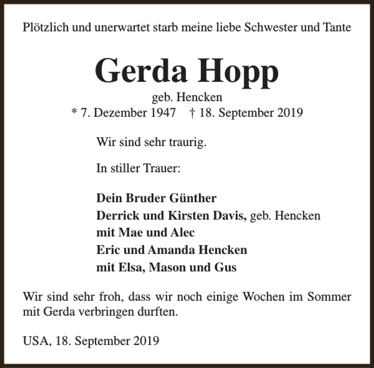 <p>Plötzlich und unerwartet starb meine liebe Schwester und Tante</p><p>Gerda Hopp</p><p>geb. Hencken<br />* 7. Dezember 1947 † 18. September 2019<br />Wir sind sehr traurig.<br />In stiller Trauer:<br />Dein Bruder Günther<br />Derrick und Kirsten Davis, geb. Hencken<br />mit Mae und Alec<br />Eric und Amanda Hencken<br />mit Elsa, Mason und Gus<br />Wir sind sehr froh, dass wir noch einige Wochen im Sommer<br />mit Gerda verbringen durften.<br />USA, 18. September 2019</p>