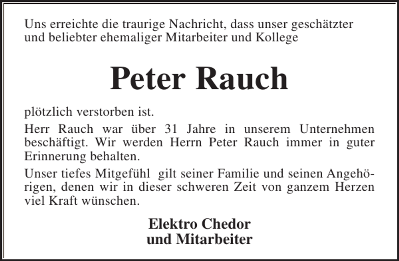 <p>Uns erreichte die traurige Nachricht, dass unser geschätzter<br />und beliebter ehemaliger Mitarbeiter und Kollege</p><p>Peter Rauch<br />plötzlich verstorben ist.<br />Herr Rauch war über 31 Jahre in unserem Unternehmen<br />beschäftigt. Wir werden Herrn Peter Rauch immer in guter<br />Erinnerung behalten.<br />Unser tiefes Mitgefühl gilt seiner Familie und seinen Angehörigen, denen wir in dieser schweren Zeit von ganzem Herzen<br />viel Kraft wünschen.</p><p>Elektro Chedor<br />und Mitarbeiter</p>
